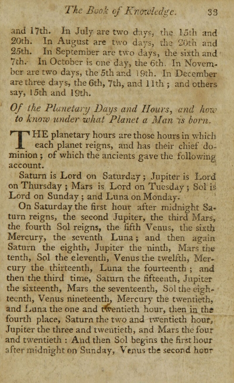 and 17th. In July are two days, the, 15th and 20th. In August are two days, thq 20th and 25th. In September are two days, the sixth and 7th.- In October is one day, the 6th. In Novem- ber are two days, the 5th and 19th. In December are three days, the 6th, 7th, and 11th ; and others say, 15th and 19th. Of the Planetary Days and Hours, and how to know under what Planet a Man is born. THE planetary hours are those hours in which each planet reigns, and has their chief do- minion ; of which the ancients gave the following account. Saturn is Lord on Saturday; Jupiter is Lord on Thursday ; Mars is Lord on Tuesday ; Sol is Lord on Sunday ; and Luna on Monday. On Saturday the first hour after midnight Sa- turn reigns, the second Jupiter, the third Mars, the fourth Sol reigns, the fifth Venus, the sixth Mercury, the seventh Luna; and then again Saturn the eighth, Jupiter the ninth, Mars the tenth, Sol the eleventh, Venus the twelfth, Mer- cury the thirteenth, Luna the fourteenth ; and then the third time, Saturn the fifteenth, Jupiter the sixteenth, Mars the seventeenth, Sol the eigh- teenth, Venus nineteenth, Mercury the twentieth, and Luna the one and twentieth hour, then in the fourth place, Saturn the two and twentieth hour, Jupiter the three and twentieth, and Mars the four and twentieth : And then Sol begins the first hour after midnight on Sunday, Venus the second hour