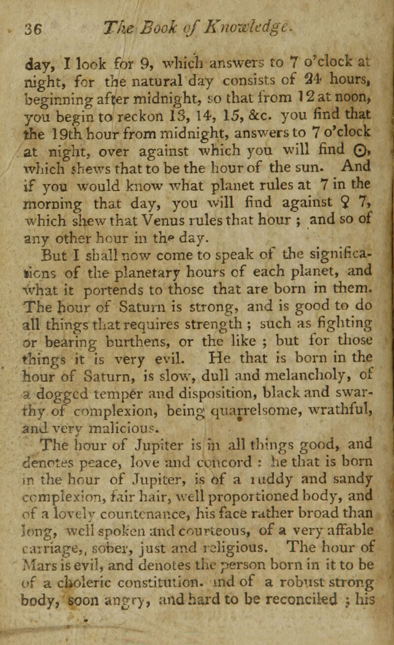 day, I look for 9, which answers to 7 o'clock at night, for the natural day consists of 24 hours, beginning after midnight, so that from 12 at noon, you begin to reckon 13, 14, 15, &c you find that the 19th hour from midnight, answers to 7 o'clock at night, over against which you will find ©, which shews that to be the hour of the sun- And if you would know what planet rules at 7 in the morning that day, you will find against 9 7, which shew that Venus rules that hour ; and so of any other hour in th* day. But I shall now come to speak of the significa- tions of the planetary hours cf each planet, and what it portends to those that are born in them. The hour of Saturn is strong, and is good to do all things that requires strength ; such as fighting or bearing burthens, or the like ; but for those things it is very evil. He that is born in the hour of Saturn, is slow, dull and melancholy, of a dogged temper and disposition, black and swar- thy of complexion, being quarrelsome, wrathful, and very malicious. The hour of Jupiter is in all tilings good, and denotes peace, love and concord : he that is born in the hour of Jupiter, is of a ruddy and sandy complexion, fair hair, well proportioned body, and of a lovely countenance, his face rather broad than long, well spoken and courteous, of a vei-y affable carriage,, sober, just and religious. The hour of Mars is evil, and denotes the person born in it to be of a choleric constitution, md of a robust strong body, soon angry, and hard to be reconciled .; his