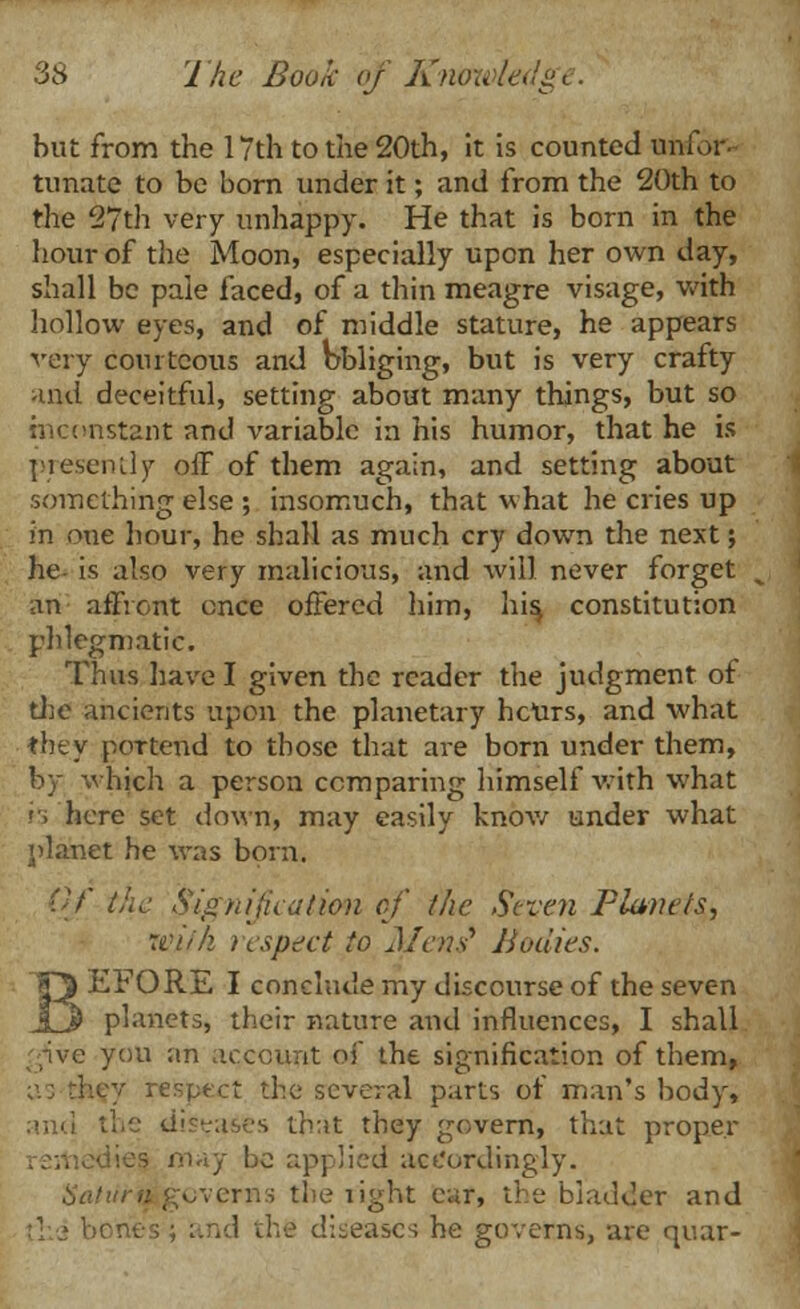 but from the 17 th to the 20th, it is counted unfor- tunate to be born under it; and from the 20th to the 27th very unhappy. He that is born in the hour of the Moon, especially upon her own day, shall be pale faced, of a thin meagre visage, with hollow eyes, and of middle stature, he appears very courteous and Obliging, but is very crafty aqd deceitful, setting about many things, but so inconstant and variable in his humor, that he is presently off of them again, and setting about something else ; insomuch, that what he cries up in one hour, he shall as much cry down the next; he is also very malicious, and will never forget an affront once offered him, his, constitution phlegmatic. Thus have I given the reader the judgment of the ancients upon the planetary hcurs, and what they poTtend to those that are born under them, by which a person comparing himself with what '■. here set down, may easily know under what planet he was born. Of the Signification of the Seven Planets, mifh respect to Metis* Bodies. EFORE I conclude nry discourse of the seven planets, their nature and influences, I shall ive you an account of the signification of them, y respect the several parts of man's body, the di?-aws that they govern, that proper may be applied accordingly. cverns the light car, the bladder and and the diseases he governs, are quar-