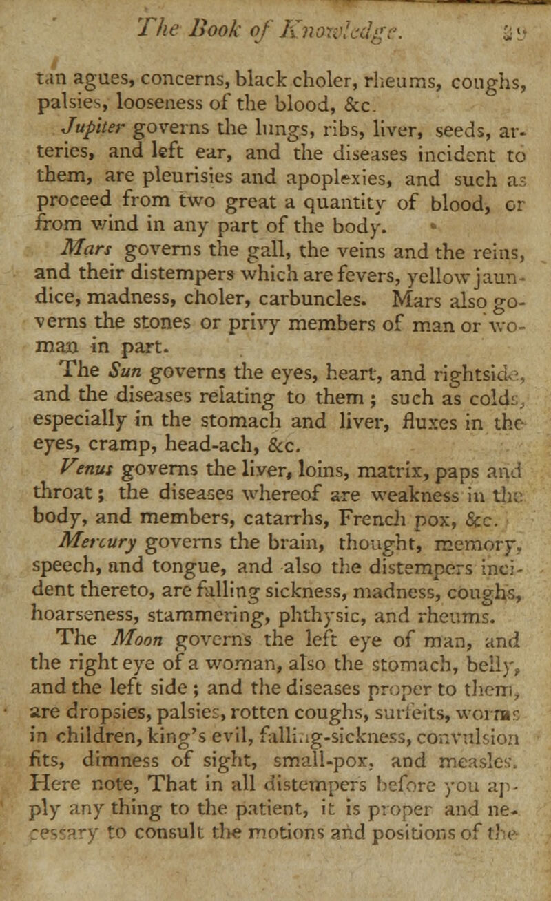 tan agues, concerns, black choler, rheums, coughs, palsies, looseness of the blood, &c. Jupiter governs the lungs, ribs, liver, seeds, ar- teries, and left ear, and the diseases incident to them, are pleurisies and apoplexies, and such as proceed from two great a quantity of blood, or from wind in any part of the body. Mars governs the gall, the veins and the reins, and their distempers which are fevers, yellow jaun- dice, madness, choler, carbuncles. Mars also go- verns the stones or privy members of man or wo- man in part. The Sun governs the eyes, heart, and rightsid-, and die diseases relating to them ; such as colds, especially in the stomach and liver, fluxes in the eyes, cramp, head-ach, &c. Venus governs the liver, loins, matrix, paps and throat; the diseases whereof are weakness in the: body, and members, catarrhs, French pox, Sec. Mercury governs the brain, thought, memory, speech, and tongue, and also die distempers inci- dent thereto, are falling sickness, madness, coughs, hoarseness, stammering, phthysic, and rheums. The Moon governs the left eye of man, and the right eye of a woman, also the stomach, belly, and the left side ; and die diseases proper to diem., are dropsies, palsies, rotten coughs, surfeits, worms in children, king's evil, falling-sickness, convulsion fits, dimness of sight, small-pox., and measles. Here note, That in all distempers before you ap- ply any thing to the patient, it is proper and ne- -esiary to consult die motions and positions of fhe