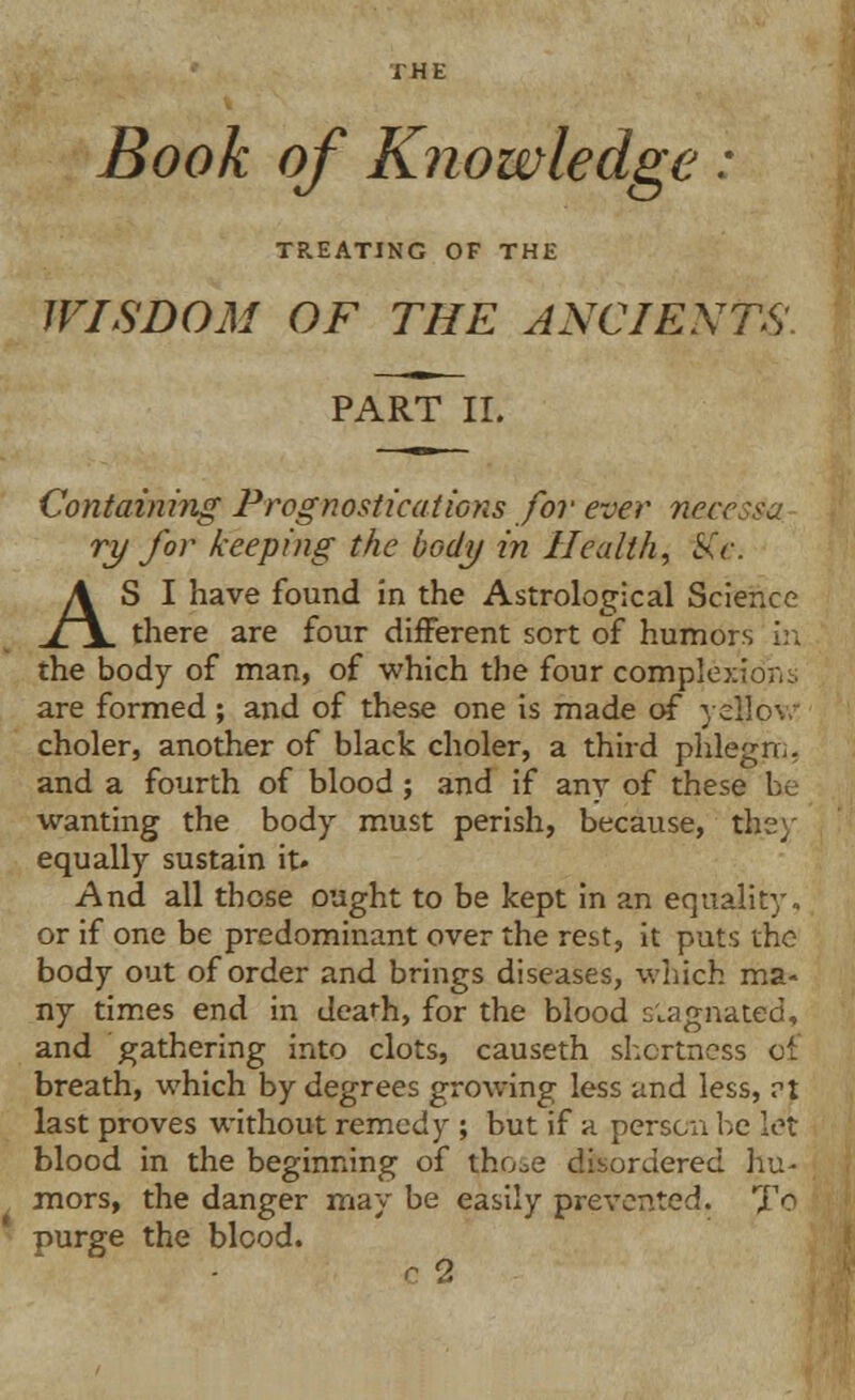 Book of Knowledge: TREATING OF THE WISDOM OF THE ANCIENTS PART II. Containing Prognostications for ever neces&a ry for keeping the body in Health, Kc. AS I have found in the Astrological Science there are four different sort of humors in the body of man, of which the four complexion;. are formed; and of these one is made of yellow choler, another of black choler, a third phlegm, and a fourth of blood ; and if any of these be wanting the body must perish, because, they equally sustain it» And all those ought to be kept in an equality, or if one be predominant over the rest, it puts the body out of order and brings diseases, which ma- ny times end in deafh, for the blood stagnated, and gathering into clots, causeth shortness of breath, which by degrees growing less and less, rt last proves without remedy ; but if a person be let blood in the beginning of tho^e disordered hu- mors, the danger may be easily prevented. To purge the blood. c 2