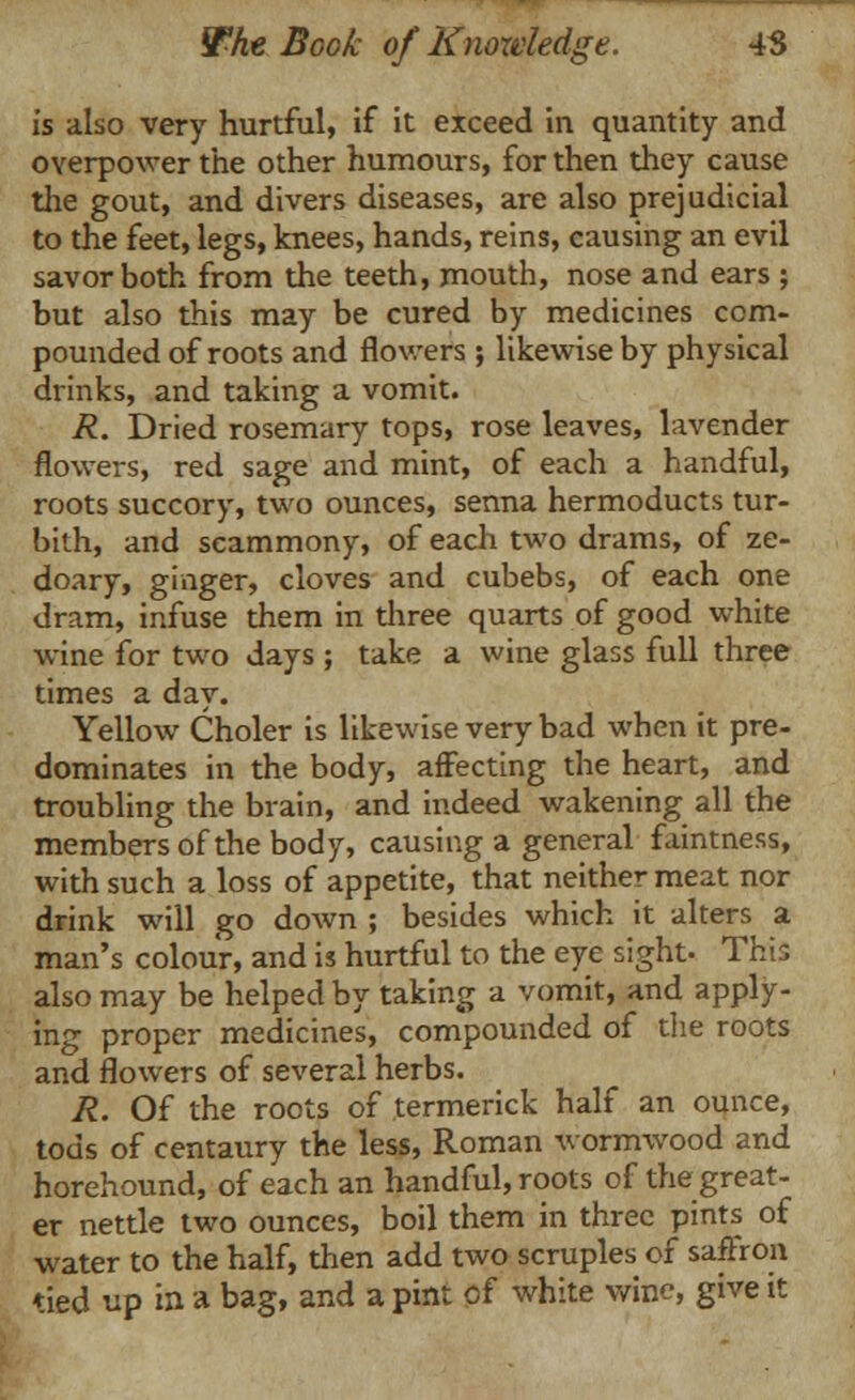 is also very hurtful, if it exceed in quantity and overpower the other humours, for then they cause the gout, and divers diseases, are also prejudicial to the feet, legs, knees, hands, reins, causing an evil savor both from the teeth, mouth, nose and ears ; but also this may be cured by medicines com- pounded of roots and flowers ; likewise by physical drinks, and taking a vomit. R. Dried rosemary tops, rose leaves, lavender flowers, red sage and mint, of each a handful, roots succory, two ounces, senna hermoducts tur- bith, and scammony, of each two drams, of ze- doary, ginger, cloves and cubebs, of each one dram, infuse them in three quarts of good white wine for two days ; take a wine glass full three times a day. Yellow Choler is likewise very bad when it pre- dominates in the body, affecting the heart, and troubling the brain, and indeed wakening all the members of the body, causing a general faintness, with such a loss of appetite, that neither meat nor drink will go down ; besides which it alters a man's colour, and is hurtful to the eye sight. This also may be helped by taking a vomit, and apply- ing proper medicines, compounded of die roots and flowers of several herbs. R. Of the roots of termerick half an ounce, tods of centaury the less, Roman wormwood and horehound, of each an handful, roots of the great- er nettle two ounces, boil them in three pints of water to the half, then add two scruples of saffron tied up in a bag, and a pint of white wine, give it