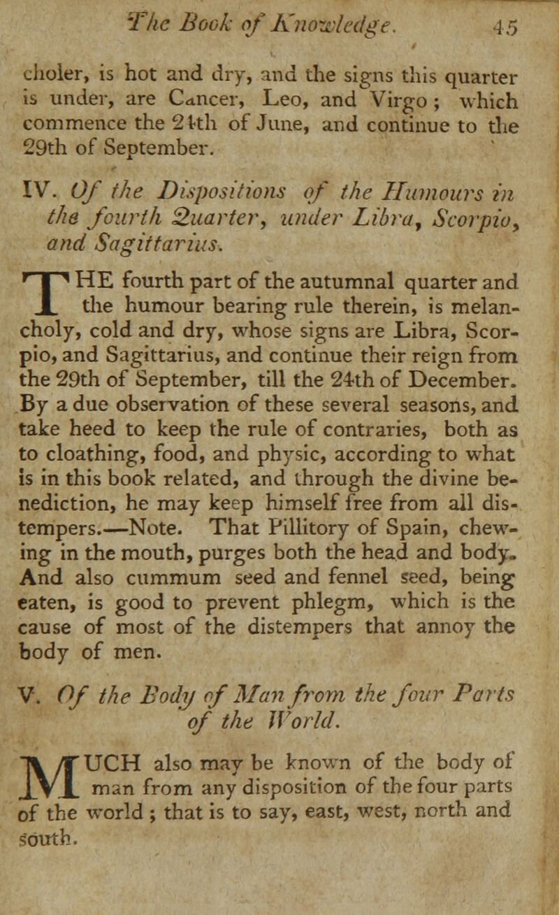 choler, is hot and dry, and the signs this quarter ii, under, are Cancer, Leo, and Virgo ; which commence the 2kh of June, and continue to the 29th of September. IV. Of the Dispositions of the Humours in the fourth Quarter, under Libra, Scorpio, and Sagittarius. THE fourth part of the autumnal quarter and the humour bearing rule therein, is melan- choly, cold and dry, whose signs are Libra, Scor- pio, and Sagittarius, and continue their reign from the 29th of September, till the 24th of December. By a due observation of these several seasons, and take heed to keep the rule of contraries, both as to cloathing, food, and physic, according to what is in this book related, and through the divine be- nediction, he may keep himself free from all dis- tempers.—Note. That Pillitory of Spain, chew- ing in the mouth, purges both the head and body. And also cummum seed and fennel seed, being eaten, is good to prevent phlegm, which is the cause of most of the distempers that annoy the body of men. V. Of the Body of Man from the four Parts ' of the World. MUCH also may be known of the body of man from any disposition of the four parts of the world ; that is to say, east, west, north and south.