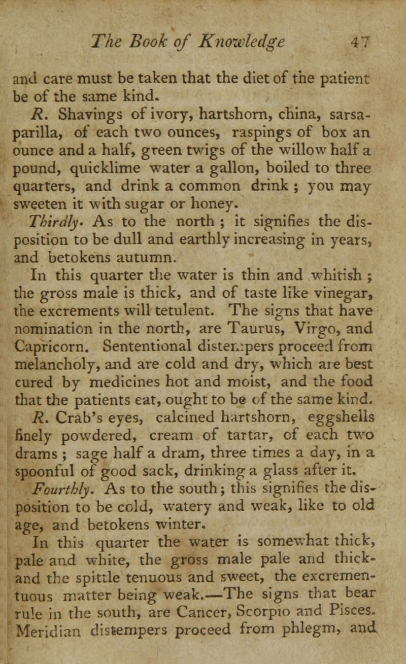 and care must be taken that the diet of the patient be of the same kind. R. Shavings of ivory, hartshorn, china, sarsa- parilla, of each two ounces, raspings of box an ounce and a half, green twigs of the willow half a pound, quicklime water a gallon, boiled to three quarters, and drink a common drink ; you may- sweeten it with sugar or honey. Thirdly- As to the north ; it signifies the dis- position to be dull and earthly increasing in years, and betokens autumn. In this quarter the water is thin and whitish ; the gross male is thick, and of taste like vinegar, the excrements will tetulent. The signs that have nomination in the north, are Taurus, Virgo, and Capricorn. Sententional distempers proceed from melancholy, and are cold and dry, which ai e best cured by medicines hot and moist, and the food that the patients eat, ought to be of the same kind. R. Crab's eyes, calcined hartshorn, eggshells finely powdered, cream of tartar, of each two drams ; sage half a dram, three times a day, in a spoonful of good sack, drinking a glass after it. Fourthly. As to the south; this signifies the dis- position to be cold, watery and weak, like to old age, and betokens winter. In this quarter the water is somewhat thick, pale and white, the gross male pale and thick- and the spittle tenuous and sweet, the excremen- tuous matter being weak.—The signs that bear rule in the south, are Cancer, Scorpio and Pisces. Meridian distempers proceed from phlegm, and