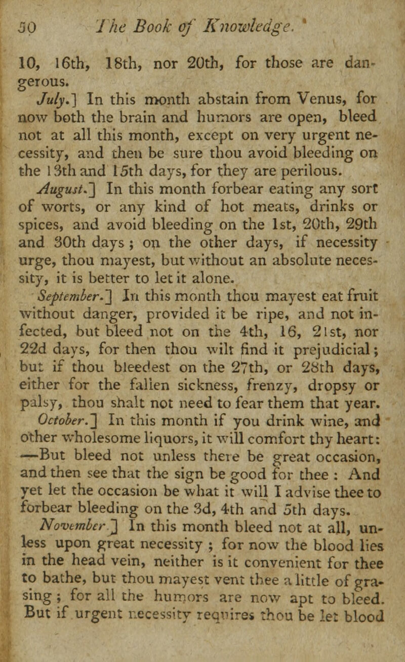 10, 16th, 18th, nor 20th, for those are dan- gerous. July.'] In this month abstain from Venus, for now both the brain and humors are open, bleed not at all this month, except on very urgent ne- cessity, and then be sure thou avoid bleeding on the 13th and 15th days, for they are perilous. August.] In this month forbear eating any sort of worts, or any kind of hot meats, drinks or spices, and avoid bleeding on the 1st, 20th, 29th and 30th days ; on the other days, if necessity urge, thou mayest, but without an absolute neces- sity, it is better to let it alone. September.~] In this month thcu mayest eat fruit without danger, provided it be ripe, and not in- fected, but bleed not on the 4th, 16, 21st, nor 22d days, for then thou wilt find it prejudicial; but if thou bleedest on the 27th, or 28th days, either for the fallen sickness, frenzy, dropsy or palsy, thou shalt not need to fear them that year. October.~\ In this month if you drink wine, and other wholesome liquors, it will comfort thy heart: —But bleed not unless there be great occasion, and then see that the sign be good for thee : And yet let the occasion be what it will I advise thee to forbear bleeding on the 3d, 4th and 5th days. November ~\ In this month bleed not at all, un- less upon great necessity ; for now the blood lies in the head vein, neither is it convenient for thee to bathe, but thou mayest vent thee a little of gra- sing; for all the humors are now apt to bleed. But if urgent necessity requires thou be let blood