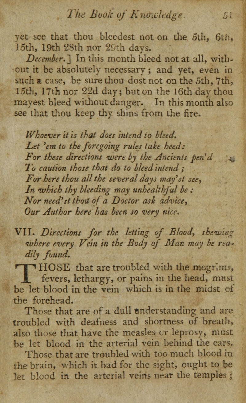 yet see that thou bleedest not on the 5th, 6th, 15th, 19th 28th nor 29th days. December.'] In this month bleed not at all, with- out it be absolutely necessary; and yet, even in such a case, be sure thou dost not on the 5th, 7th, 15th, 17th nor 22d day; but on the 16th day thou mayest bleed without danger. In this month also see that thou keep thy shins from the fire. Whoever it is that does intend to bleed. Let 'em to the foregoing rules take heed: For these directions ivere by the Ancients pen'd ^ To caution those that do to bleed intend ; For here thou all the several days may'st see. In which thy bleeding may unhealthful be : Nor need'st thotl of a Doctor ask advice, Our Author here has been so very nice. VII. Directions for the letting of Blood, shewing ivhere every Vein in the Body of Man may be rea- dily found. THOSE that are troubled with the megrims, fevers, lethargy, or pains in the head, must be let blood in the vein which is in the midst of the forehead. Those that are of a dull understanding and are troubled with deafness and shortness of breath, also those that have the measles cr leprosy, must be let blood in the arterial vein behind the ears. Those that are troubled with too much blood in the brain, which it bad for the sight, ought to be let blood in the arterial veins near the temples ;