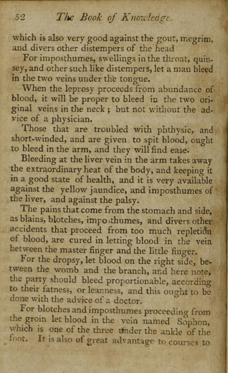 which is also very good against the gout, megrim, and divers other distempers of the head For imposthumes, swellings in the throat, quin- sey, and other such like distempers, let a man bleed in the two veins under the tongue. When the leprosy proceeds from abundance of blood, it will be proper to bleed in the two ori- ginal veins in the neck ; but not without the ad- vice of a physician. Those that are troubled with phthysic, and short-winded, and are given to spit blood, ought to bleed in the arm, and they will find ease. Bleeding at the liver vein in the arm takes away the extraordinary heat of the body, and keeping it in a good state of health, and it is very available against the yellow jaundice, and imposthumes of the liver, and against the palsy. The pains that come from the stomach and side, as blains, blotches, imposthumes, and divers other accidents that proceed from too much repletion of blood, are cured in letting blood in the vein between the master finger and the little finger. For the dropsy, let blood on the right side, be- tween the womb and the branch, and here note, the party should bleed proportionable, according to their fatness, or leanness, and this ought to be done with the advice of a doctor. For blotches and imposthumes proceed i no- from the groin let blood in the vein named Sophon, which is one of the three ifcider the ankle of the foot. It is also of great advantage to courses to