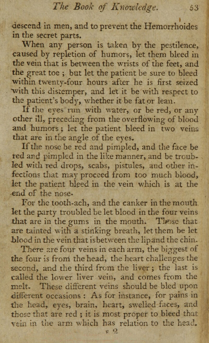 i descend in men, and to prevent the Hemorrhoides in the secret parts. When any person is taken by the pestilence, caused by repletion of humors, let them bleed in the vein that is between the wrists of the feet, and the great toe ; but let the patient be sure to bleed within twenty-four hours after he is first seized with this distemper, and let it be with respect to the patient's body, whether it be fat or lean. If the eyes run with water, or be red, or any other ill, preceding from the overflowing of blood and humors; let the patient bleed in two veins that are in the angle of the eyes. If the nose be red and pimpled, and the face be red and pimpled in the like manner, and be troub- led with red drops, scabs, pistules, and odier in- fections Unit may proceed from too much blood, let the patient bleed in the vein which is at the end of the nose. For the tooth-ach, and the canker in the mouth let the party troubled be let blood in the four veins that are in the gums in the mouth. TVjsc that are tainted with a stinking breath, let them be let ■blood in the vein that isbetween the lip and the chin. There are four veins in each arm, the biggest of the four is from the head, the heart challenges the second, and the third from the liver; the last is called the lower liver vein, and comes from the melt. These different veins should be bled upon different occasions : As for instance, for pains in the head, eyes, brain, heart, swelled faces, and those that are red ; it is most proper to bleed that vein in the arm which has relation to the head.