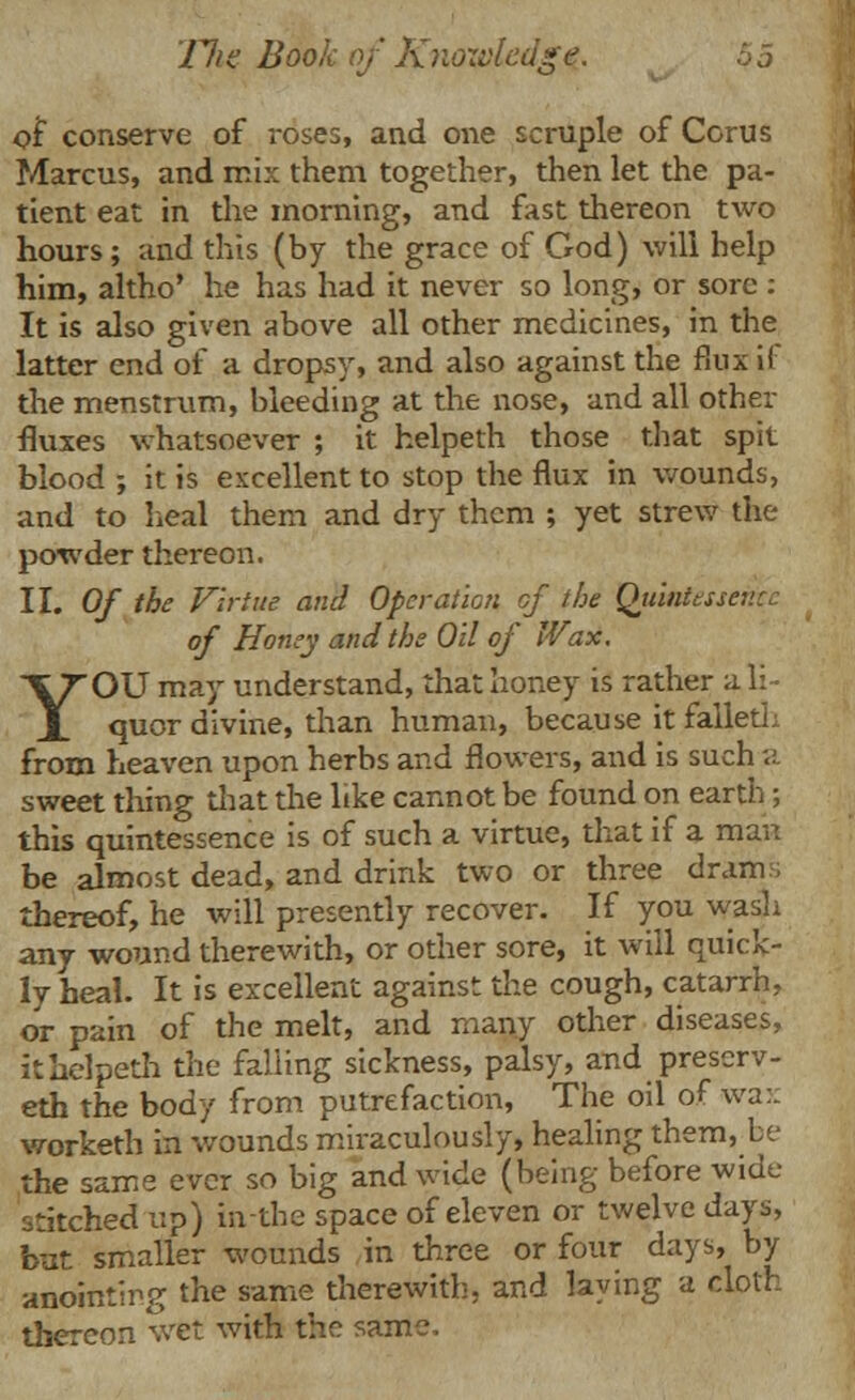 of conserve of roses, and one scruple of Corus Marcus, and mix them together, then let the pa- tient eat in the morning, and fast thereon two hours; and this (by the grace of God) will help him, altho' he has had it never so long, or sore : It is also given above all other medicines, in the latter end of a dropsy, and also against the flux i( the menstrum, bleeding at the nose, and all other fluxes whatsoever ; it helpeth those that spit blood ; it is excellent to stop the flux in wounds, and to heal them and dry them ; yet strew the powder thereon. II. Of the Virtue and Operation of the Quintessence of Honey and the Oil of Wax. YOU may understand, that honey is rather a li- quor divine, than human, because it falleth from heaven upon herbs and flowers, and is such a sweet thing that the like cannot be found on earth ; this quintessence is of such a virtue, that if a man be almost dead, and drink two or three dram.; thereof, he will presently recover. If you wash any wound therewith, or other sore, it will quick- ly heal. It is excellent against the cough, catarrh, or pain of the melt, and many other diseases, it helpeth the falling sickness, palsy, and prescrv- eth the body from putrefaction, The oil of wax worketh in wounds miraculously, healing them, be the same ever so big and wide (being before wide stitched up) in-the space of eleven or twelve days, but smaller wounds in three or four days, by anointing the same therewith, and laying a cloth thereon wet with the same.
