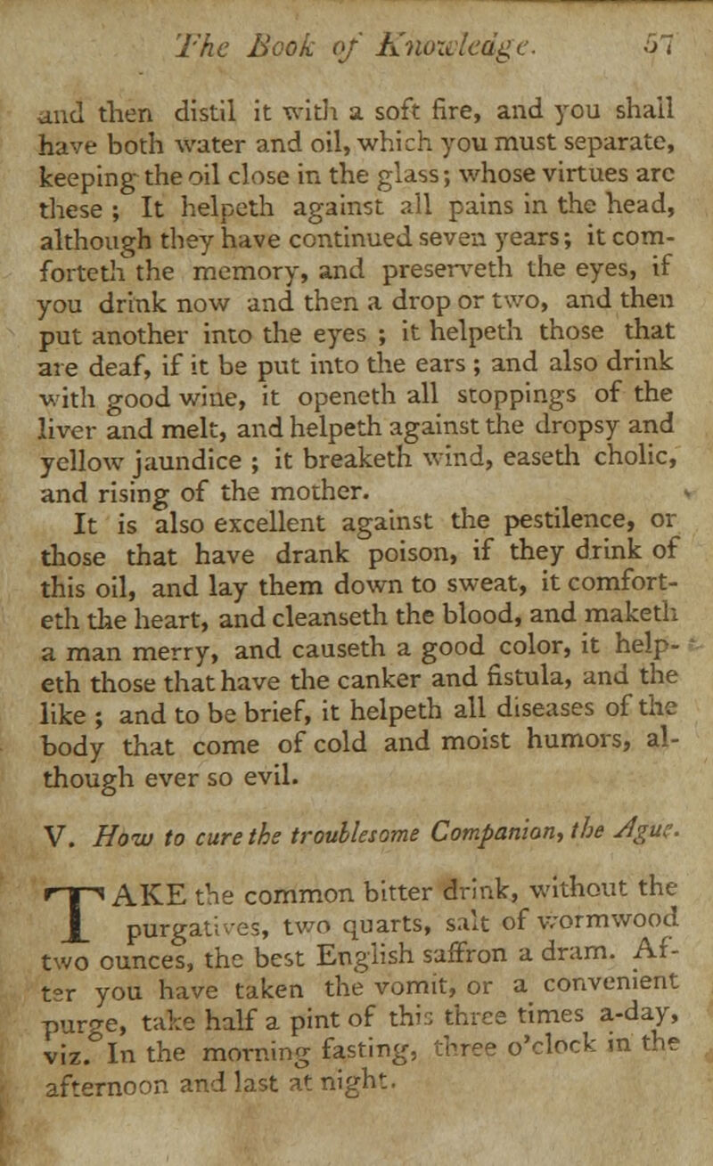 and then distil it with a soft fire, and you shall have both water and oil, which you must separate, keeping the oil close in the glass; whose virtues arc these ; It helpeth against all pains in the head, although they have continued seven years; it com- forteth the memory, and preserveth the eyes, if you drink now and then a drop or two, and then put another into the eyes ; it helpeth those that are deaf, if it be put into the ears ; and also drink with good wine, it openeth all stoppings of the liver and melt, and helpeth against the dropsy and yellow jaundice ; it breaketh wind, easeth cholic, and rising of the mother. It is also excellent against the pestilence, or those that have drank poison, if they drink of this oil, and lay them down to sweat, it comfort- eth the heart, and cleanseth the blood, and maketh a man merry, and causeth a good color, it help- eth those that have the canker and fistula, and the like ; and to be brief, it helpeth all diseases of the body that come of cold and moist humors, al- though ever so evil. V. How to cure the troublesome Companion, the Ague. TAKE the common bitter drink, without the purgatives, two quarts, salt of wormwood two ounces, the best English saffron a dram. Af- ter you have taken the vomit, or a convenient purge, take half a pint of this three times a-day, iz. In the morning fasting, three o'clock m the fternoon and last at night. viz