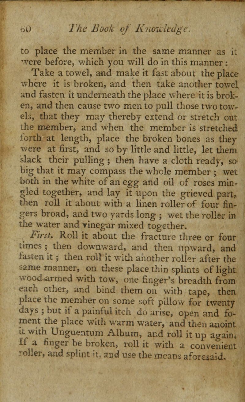 to place the member in the same manner as it were before, which you will do in this manner : Take a towel, and make it fast about the place where it is broken, and then take another towel, and fasten it underneath the place where it is brok- en, and then cause two men to pull those two tow- els, that they may thereby extend or stretch out the member, and when the member is stretched forth at length, place the broken bones as they were at first, and so by little and little, let them slack their pulling ; then have a cloth ready, so big that it may compass the whole member ; wet both in the white of an egg and oil of roses min- gled together, and lay it upon the grieved part, then roll it about with a linen roller of four fin- gers broad, and two yards long ; wet the roller in the water and vinegar mixed together. First. Roll it about the fracture three or four limes ; then downward, and then upward, and fasten it; then roll it with another roller after the same manner, on these place thin splints of light wood-armed with tow, one finger's breadth from each other, and bind them on with tape, then place the member on some soft pillow for twenty days ; but if a painful itch do arise, open and fo- ment the place with warm water, and then anoint it with Unguentum Album, and roll it up again. If a finger be broken, roll it with a convenient -oiler, and splint it, and use the means aforesaid.