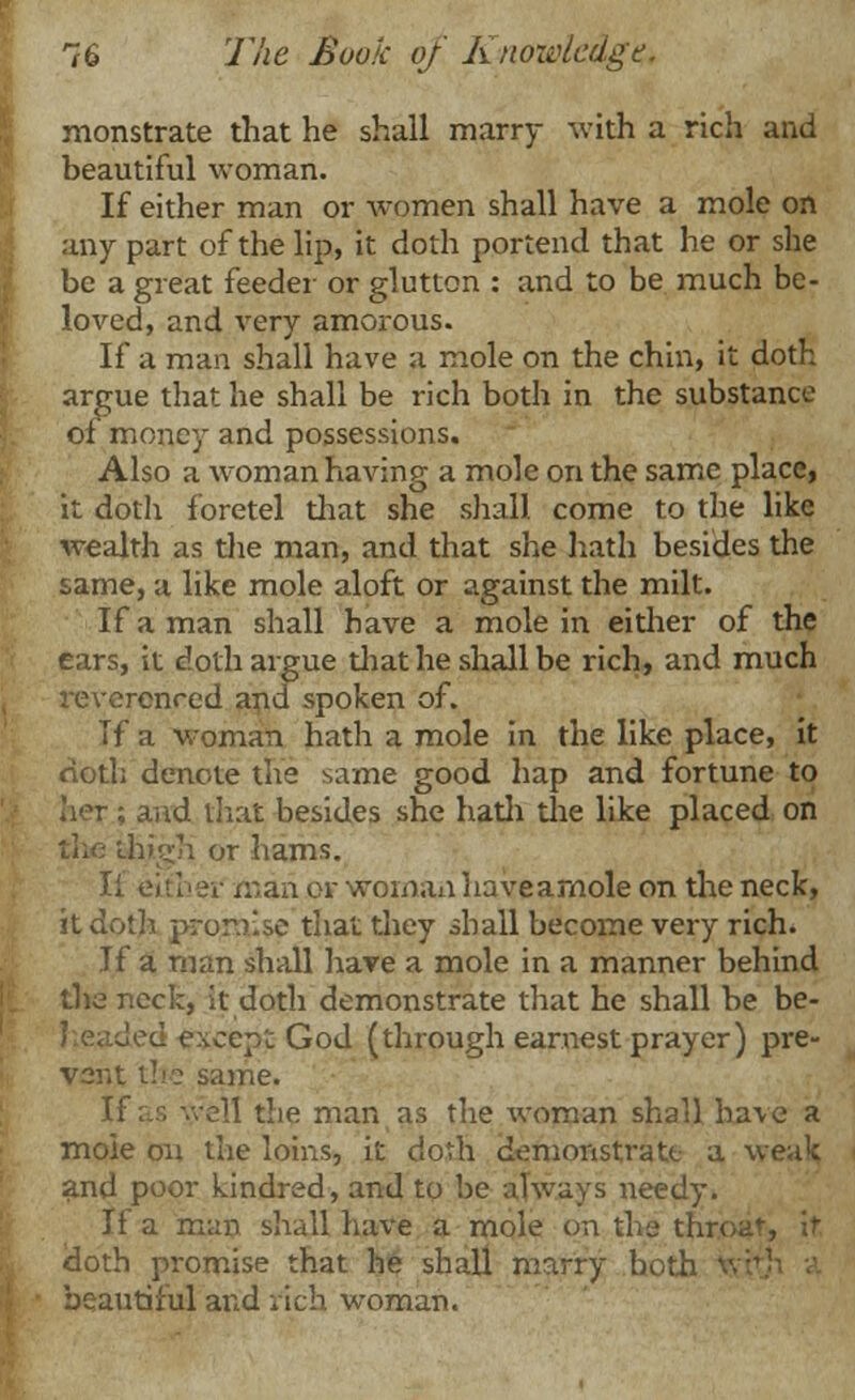 monstrate that he shall marry with a rich and beautiful woman. If either man or women shall have a mole on any part of the lip, it doth portend that he or she be a great feeder or glutton : and to be much be- loved, and very amorous. If a man shall have a mole on the chin, it doth argue that he shall be rich both in the substance of money and possessions. Also a woman having a mole on the same place, it doth foretel that she shall come to the like wealth as the man, and that she hath besides the same, a like mole aloft or against the milt. If a man shall have a mole in either of the ears, it doth argue that he shall be rich, and much renred and spoken of. If a woman hath a mole in the like place, it doth denote the same good hap and fortune to her ; and thai besides she hath die like placed on high or hams. Ii either man or woman haveamole on the neck, it doth promise that they shall become very rich. If a man shall have a mole in a manner behind the neck, it doth demonstrate that he shall be be- cepL God (through earnest prayer) pre- vent the same. If as '.veil the man as the woman shall have a mole on the loins, it doth demonstrate a weak and poor kindred, and to be always needy. If a man shall have a mole on the throat-, it- doth promise that he shall marry both ' beautiful and nch woman.