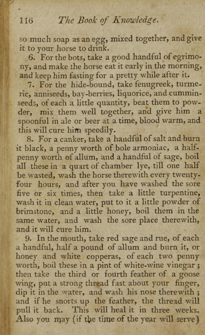 so much soap as an egg, mixed together, and give it to your horse to drink. 6. For the bots, take a good handful of egrimo- ny, and make the horse eat it early in the morning, and keep him fasting for a pretty while after it. 7. For the hide-bound, take fenugreek, turme- ric, anniseeds, bay-berries, liquorice, and cummin- seeds, of each a little quantity, beat them to pow- der, mix them well together, and give him a spoonful in ale or beer at a time, blood warm, and this will cure him speedily. 8. For a canker, take a handful of salt and burn it black, a penny worth of bole armoniac, a half- penny worth of allum, and a handful of sage, boil all these in a quart of chamber lye, till one half be wasted, wash the horse therewith every twenty- four hours, and after you have washed the sore five or six times, then take a little turpentine, wash it in clean water, put to it a little powder of brimstone, and a little honey, boil them in the same water, and wash the sore place therewith, and it will cure him. 9. In the mouth, take red sage and rue, of each a handful, half a pound of allum and burn it, or honey and white copperas, of each two penny worth, boil these in a pint of white-wine vinegar ; then take the third or fourth feather of a goose wing, put a strong thread fast about your finger, dip it in the water, and wash his nose therewith ; and if he snorts up the feather, the thread will pull it back. This will heal it in three weeks. Also you may (if the time of the year will serve)