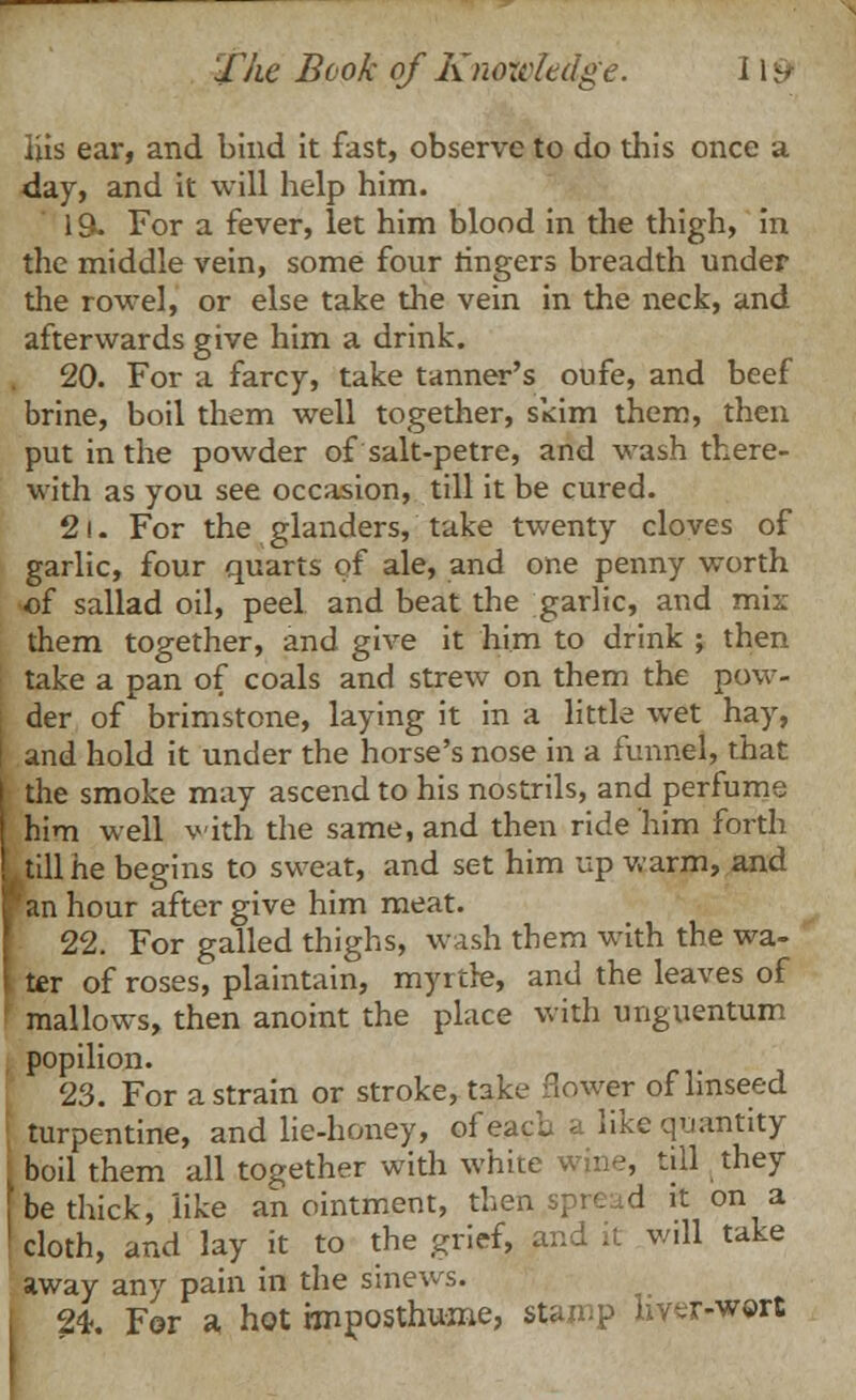 iiis ear, and bind it fast, observe to do this once a day, and it will help him. 19- For a fever, let him blood in the thigh, in the middle vein, some four ringers breadth under the rowel, or else take the vein in the neck, and afterwards give him a drink. 20. For a farcy, take tanner's oufe, and beef brine, boil them well together, skim them, then put in the powder of salt-petre, and wash there- with as you see occasion, till it be cured. 21. For the glanders, take twenty cloves of garlic, four quarts of ale, and one penny worth of sallad oil, peel and beat the garlic, and mix them together, and give it him to drink ; then take a pan of coals and strew on them the pow- j der of brimstone, laying it in a little wet hay, I and hold it under the horse's nose in a funnel, that I the smoke may ascend to his nostrils, and perfume him well with the same, and then ride him forth till he begins to sweat, and set him up warm, and an hour after give him meat. 22. For galled thighs, wash them with the wa- ter of roses, plaintain, myrtle, and the leaves of j mallows, then anoint the place with unguentum popilion. 23. For a strain or stroke, take flower of linseed i turpentine, and lie-honey, of eacl a like quantity : boil them all together with white wine, till they be thick, like anointment, then.spread it on a ' cloth, and lay it to the grief, and it wdl take away any pain in the sinews. 24. For a hot rmposthume, stamp hver-w©rt