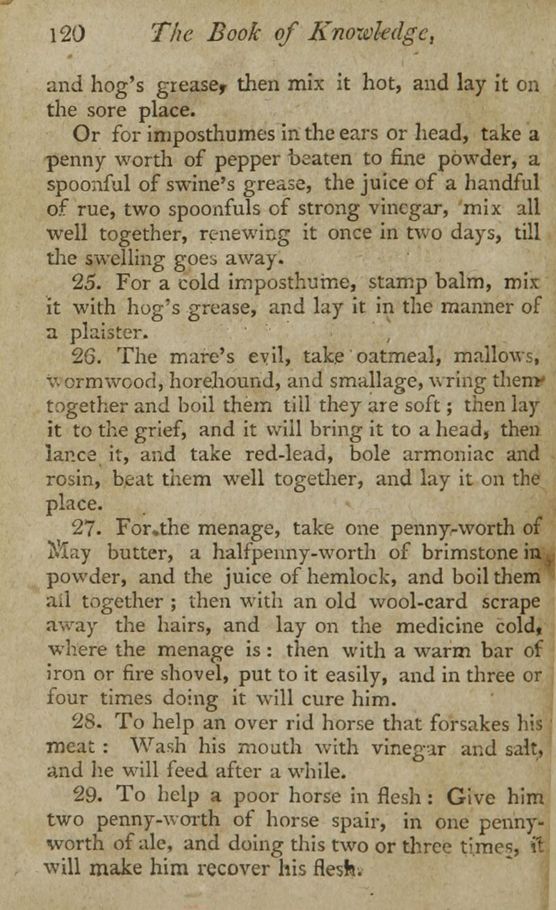 and hog's greasef then mix it hot, and lay it on the sore place. Or for imposthumes in the ears or head, take a penny worth of pepper beaten to fine powder, a spoonful of swine's grease, the juice of a handful of rue, two spoonfuls of strong vinegar, mix all well together, renewing it once in two days, till the swelling goes away. 25. For a cold imposthume, stamp balm, mix it with hog's grease, and lay it in the manner of a plaister. 26. The mare's evil, take oatmeal, mallows, v. ormwood, horehound, and smallage, wring thenr together and boil them till they are soft; then lay it to the grief, and it will bring it to a head, then lance it, and take red-lead, bole armoniac and rosin, beat them well together, and lay it on the place. 27. For.the menage, take one penny-worth of May butter, a halfpenny-worth of brimstone in 1 powder, and the juice of hemlock, and boil them all together ; then with an old wool-card scrape away the hairs, and lay on the medicine cold, where the menage is: then with a warm bar of iron or fire shovel, put to it easily, and in three or four times doing it will cure him. 28. To help an over rid horse that forsakes his meat : Wash his mouth with vinegar and salt, and he will feed after a while. 29. To help a poor horse in flesh: Give him two penny-worth of horse spair, in one penny- worth of ale, and doing this two or three times, it will make him recover his flesh.