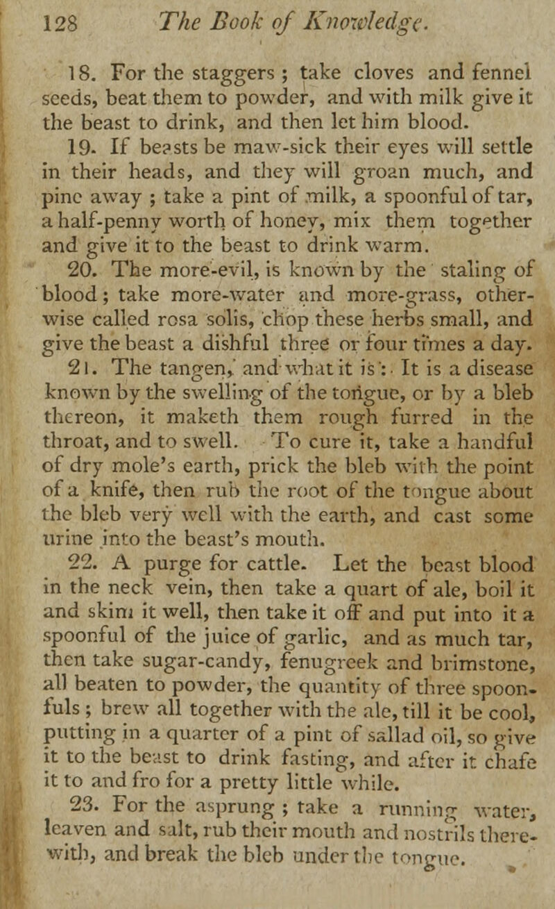 18. For the staggers ; take cloves and fennel seeds, beat them to powder, and with milk give it the beast to drink, and then let him blood. 19- If be?sts be maw-sick their eyes will settle in their heads, and they will groan much, and pine away ; take a pint oi milk, a spoonful of tar, a half-penny worth of honey, mix them together and give it to the beast to drink warm. 20. The more-evil, is known by the staling of blood; take more-water and more-grass, other- wise called rosa solis, chop these herbs small, and give the beast a dishful three or four times a day. 21. The tancfen,.' and what it is':. It is a disease known by the swelling of the tongue, or by a bleb thereon, it maketh them rough furred in the throat, and to swell. To cure it, take a handful of dry mole's earth, prick the bleb with the point of a knife, then rub the root of the tongue about the bleb very well with the earth, and cast some urine into the beast's mouth. 22. A purge for cattle. Let the beast blood in the neck vein, then take a quart of ale, boil it and skim it well, then take it off and put into it a spoonful of the juice of garlic, and as much tar, then take sugar-candy, fenugreek and brimstone, all beaten to powder, the quantity of three spoon, fuls ; brew all together with the ale, till it be cool, putting in a quarter of a pint of sallad oil, so give it to the beast to drink fasting, and after it chafe it to and fro for a pretty little while. 23. For the asprung ; take a running water, leaven and salt, rub their mouth and nostrils there- with, and break the bleb under the tongue.