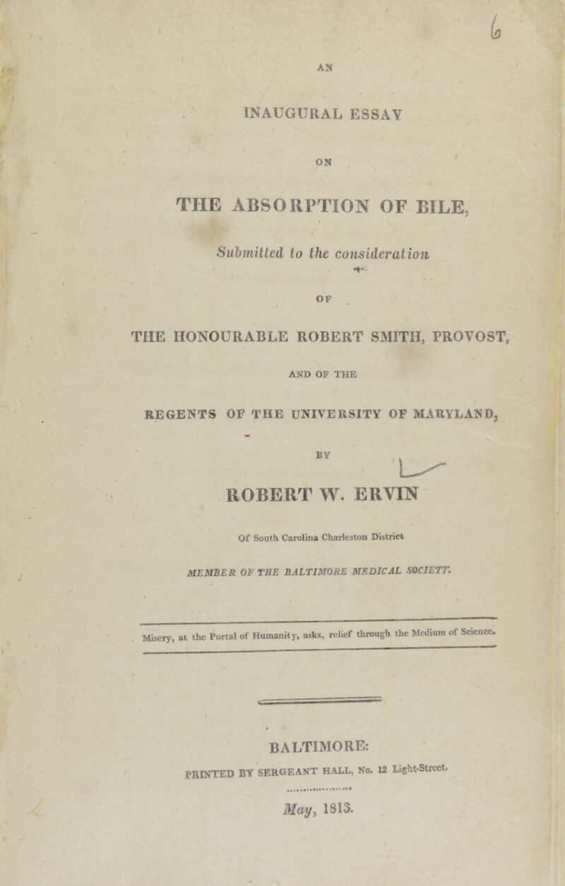 AN INAUGURAL ESSAY ON THE ABSORPTION OF BILE, Submitted to the consideration THE HONOURABLE ROBERT SMITH, PROVOST, AND OF THE REGENTS OF THE UNIVERSITY OF MARYLAND, ROBERT W. ERVIN Of South Carolina Charleston District MEMBER OF THE BALTIMORE MEDICAL SOCIETY Misery, at the Portal of Humanity, asks, relief through the Medium of Science. BALTIMORE: PRINTED BT SERGEANT HALL, No. 12 Light-Street. May, 1313.