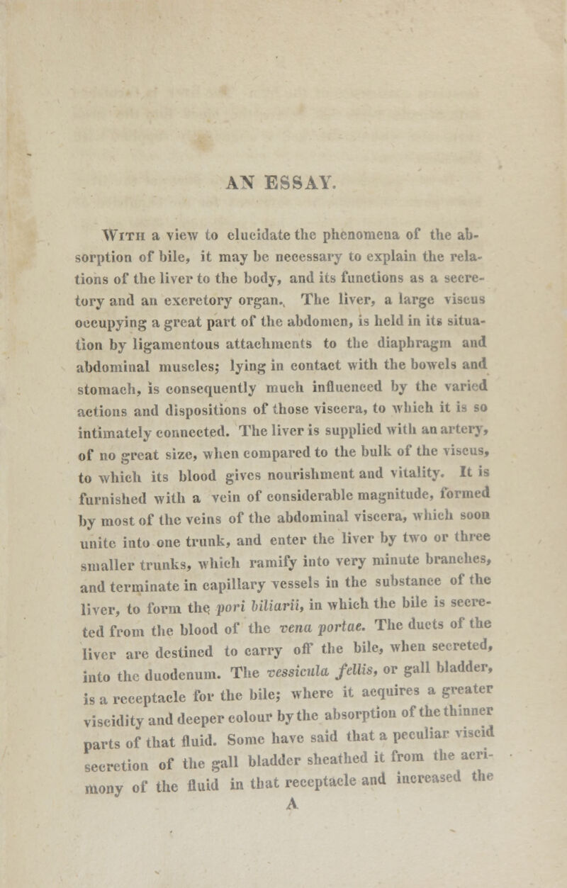 AN ESSAY. With a view to elucidate the phenomena of the ab- sorption of bile, it may be necessary to explain the rela- tions of the liver to the body, and its functions as a secre- tory and an excretory organ.t The liver, a large viseus occupying a great part of the abdomen, is held in its situa- tion by ligamentous attachments to the diaphragm and abdominal muscles; lying in contact with the bowels and stomach, is consequently much influenced by the varied actions and dispositions of those viscera, to which it is so intimately connected. The liver is supplied with an artery, of no great size, when compared to the bulk of the viseus, to which its blood gives nourishment and vitality. It is furnished with a vein of considerable magnitude, formed by most of the veins of the abdominal viscera, which soon unite into one trunk, and enter the liver by two or three smaller trunks, which ramify into very minute branches, and terminate in capillary vessels in the substance of the liver, to form the pori biliarii, in which the bile is secre- ted from the blood of the vena portae. The duets of the liver are destined to carry off the bile, when secreted, into the duodenum. The resskula fellis, or gall bladder, is a receptacle for the bile; where it acquires a greater viscidity and deeper colour by the absorption of the thinner parts of that fluid. Some have said that a peculiar viscid secretion of the gall bladder sheathed it from the acri- mony of the fluid in that receptacle and increased the A