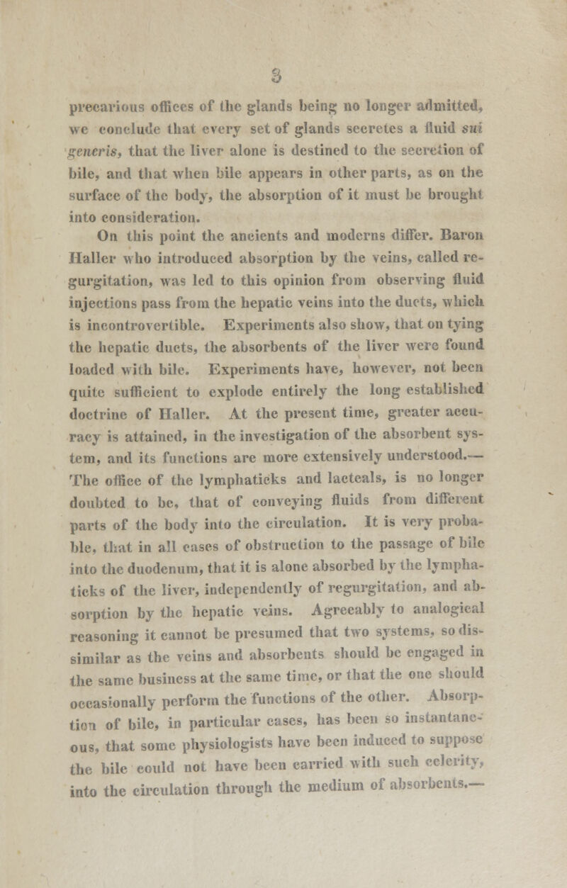 we conclude that every set of glands secretes a fluid sui generis, that the liver alone is destined to the secretion of bile, and that when bile appears in other parts, as on the surface of the body, the absorption of it must be brought into consideration. On this point the ancients and moderns differ. Baron Haller who introduced absorption by the veins, called re- gurgitation, was led to this opinion from observing fluid injections pass from the hepatic veins into the ducts, which is incontrovertible. Experiments also show, that on tying the hepatic ducts, the absorbents of the liver were found loaded with bile. Experiments have, however, not been quite sufficient to explode entirely the long established doctrine of Haller. At the present time, greater accu- racy is attained, in the investigation of the absorbent sys- tem, and its functions are more extensively understood.— The office of the lymphaticks and lacteals, is no longer doubted to be, that of conveying fluids from different parts of the body into the circulation. It is very proba- ble, that in all cases of obstruction to the passage of bile into the duodenum, that it is alone absorbed by the lympha- ticks of the liver, independently of regurgitation, and ab- sorption by the hepatic veins. Agreeably to analogical reasoning it cannot be presumed that two systems, so dis- similar as the veins and absorbents should be engaged in the same business at the same time, or that the one should occasionally perform the functions of the other. Absorp- tion of bile, in particular cases, has been so instantane- ous, that some physiologists have been induced to suppose the bile could not have been carried with such celerity, into the circulation through the medium of absorbents.—