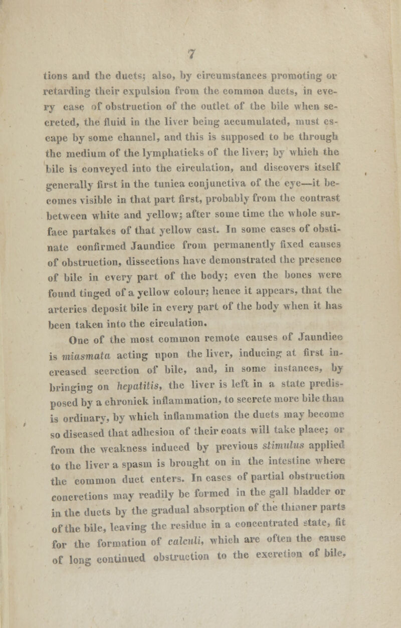 tions and the ducts; also, by circumstances promoting or retarding their expulsion from the common ducts, in eve- ry case of obstruction of the outlet of the bile when se- creted, the fluid in the liver being accumulated, must es- cape by some channel, and this is supposed to be through the medium of the lymphaticks of the liver; by which the bile is conveyed into the circulation, and discovers itself generally first in the tunica conjunctiva of the eye—it be- comes visible in that part first, probably from the contrast between white and yellow; after some time the whole sur- face partakes of that yellow cast. In some cases of obsti- nate confirmed Jaundice from permanently fixed causes of obstruction, dissections have demonstrated the presence of bile in every part of the body; even the bones were found tinged of a yellow colour; hence it appears, that the arteries deposit bile in every part of the body when it has been taken into the circulation. One of the most common remote causes of Jaundice is miasmata acting upon the liver, inducing at first in- creased secretion of bile, and, in some instances, by bringing on hepatitis, the liver is left in a state predis- posed by a chronick inflammation, to secrete more bile than is ordinary, by which inflammation the duets may become so diseased that adhesion of their coats will take place; or from the weakness induced by previous stimulus applied to the liver a spasm is brought on in the intestine where the common duct enters. In cases of partial obstruction concretions may readily be formed in the gall bladder or in the ducts by the gradual absorption of the thinner parts of the bile, leaving the residue in a concentrated state, fit for the formation of calculi, which are often the cause of long continued obstruction to the excretion of bile.