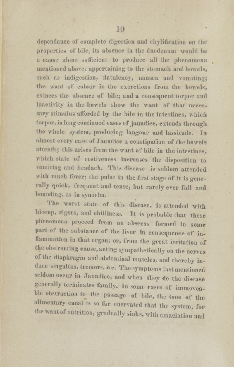 JO dependance of complete digestion and chylifieation on the properties of bile, its absence in the duodenum would be a cause alone sufficient to produce all the phenomena mentioned above, appertaining to the stomach and bowels, such as indigestion, flatulency, nausea and vomiting; the want of colour in the excretions from the bowels, evinces the absence of bile; and a consequent torpor and inactivity in the bowels show the want of that neces- sary stimulus afforded by the bile in the intestines, which torpor, in long continued cases of jaundice, extends through the whole system, producing langour and lassitude. In almost every case of Jaundice a constipation of the bowels attends; this arises from the want of bile in the intestines, which slate of costiveness increases the disposition to vomiting ami headaeh. This disease is seldom attended with much fever,- the pulse in the first stage of it is gene- rally quick, frequent and tense, but rarely ever full and bounding, as in synoeha. The worst state of this disease, is attended with hiccup, rigors, and chilliness. It is probable that these phenomena proceed from an abscess formed in some part of the substance of the liver in consequence of in- flammation in that organ; or, from the great irritation of the obstructing cause, acting sympathetically on the nerves of the diaphragm and abdominal muscles, and thereby in- duce singultus, tremors, &c. The symptoms last mentioned seldom occur in Jaundice, and when they do the disease generally terminates fatally. In some cases of immovea- ble obstruction to the passage of bile, the tone of the alimentary canal is so far enervated that the system, for the want of nutrition, gradually sinks, with emaciation and