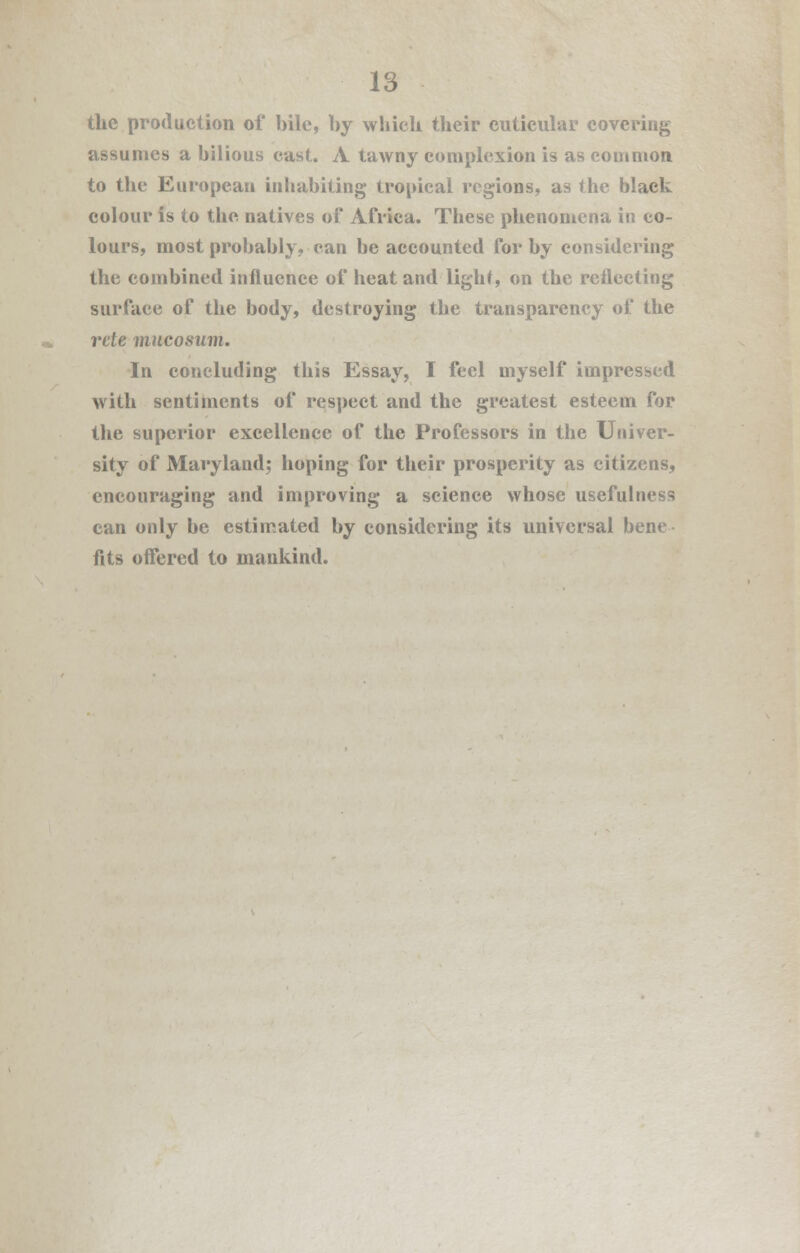 the production of bile, by which their cutieular covering assumes a bilious cast. A tawny complexion is as common to the European inhabiting tropical regions, as the black colour is to the natives of Africa. These phenomena in co- lours, most probably, can be accounted for by considering the combined influence of heat and light, on the reflecting surface of the body, destroying the transparency of the rete mucosum. In concluding this Essay, I feel myself impressed with sentiments of respect and the greatest esteem for the superior excellence of the Professors in the Univer- sity of Maryland; hoping for their prosperity as citizens, encouraging and improving a science whose usefulness can only be estimated by considering its universal bene fits offered to mankind.