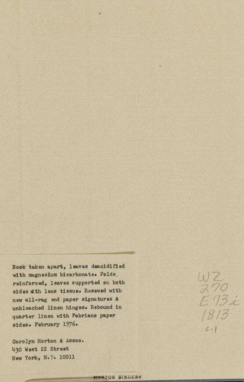 Book taken apart, leaves deaoidifled with magnesium bicarbonate* Folds, reinforced, leaves supported on both ^ sides lAth lens tissue* Resewed with new all-rag end paper signatures & AT /7 ^ ' unbleached linen hinges* Rebound in quarter linen with Pabriano paper sides. February 1976. C > j Carolyn Horton 4 Assoc 1+30 West 22 Street New York, N.Y. 10011 TON BIHuLki