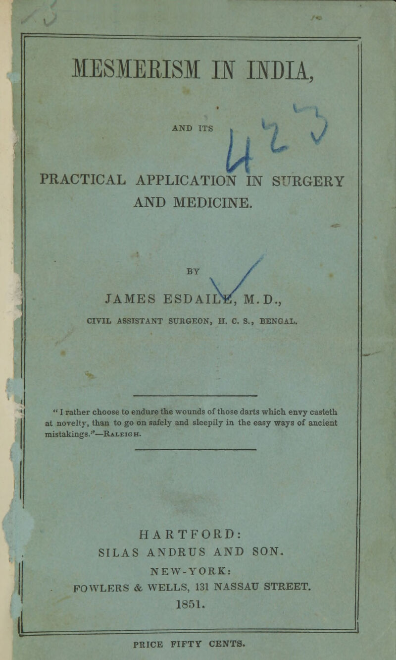 AND ITS u i PRACTICAL APPLICATION IN SURGERY AND MEDICINE. JAMES ESDAIKE, M.D., CIVIL ASSISTANT SURGEON, H. C. S., BENGAL.  I rather choose to endure the wounds of those darts which envy casteth at novelty, than to go on safely and sleepily in the easy ways of ancient raistakings.—Raleigh. HARTFORD: SILAS ANDRUS AND SON. NEW-YORK: FOWLERS & WELLS, 131 NASSAU STREET. 1851. PRICE FIFTY CENTS.