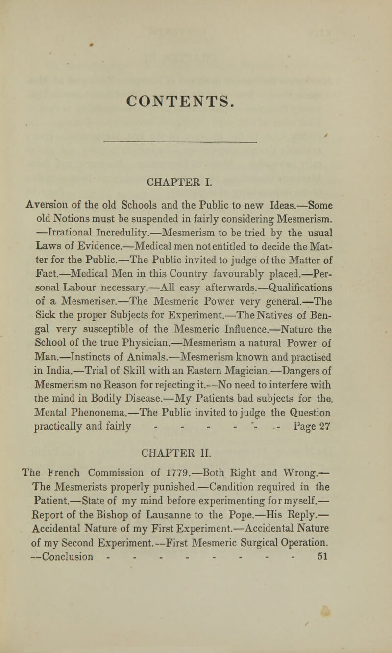 CONTENTS. CHAPTER I. Aversion of the old Schools and the Public to new Ideas.—Some old Notions must be suspended in fairly considering Mesmerism. —Irrational Incredulity.—Mesmerism to be tried by the usual Laws of Evidence.—Medical men not entitled to decide the Mat- ter for the Public.—The Public invited to judge of the Matter of Fact.—Medical Men in this Country favourably placed.—Per- sonal Labour necessary.—All easy afterwards.—Qualifications of a Mesmeriser.—The Mesmeric Power very general.—The Sick the proper Subjects for Experiment.—The Natives of Ben- gal very susceptible of the Mesmeric Influence.—Nature the School of the true Physician.—Mesmerism a natural Power of Man.—Instincts of Animals.—Mesmerism known and practised in India.—Trial of Skill with an Eastern Magician.—Dangers of Mesmerism no Reason for rejecting it.—No need to interfere with the mind in Bodily Disease.—My Patients bad subjects for the. Mental Phenonema.—The Public invited to judge the Question practically and fairly - - - - Page 27 CHAPTER II. The Irench Commission of 1779.—Both Right and Wrong.— The Mesmerists properly punished.—Condition required in the Patient.—State of my mind before experimenting for myself.— Report of the Bishop of Lausanne to the Pope.—His Reply.— Accidental Nature of my First Experiment.—Accidental Nature of my Second Experiment.—First Mesmeric Surgical Operation. —Conclusion 51