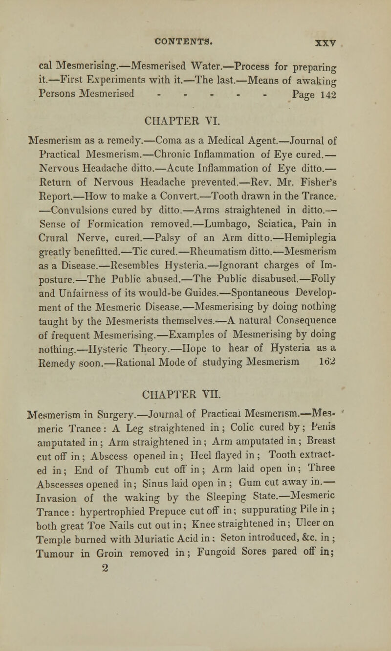 cal Mesmerising.—Mesmerised Water.—Process for preparing it.—First Experiments with it.—The last.—Means of awaking Persons Mesmerised ----- Page 142 CHAPTER VI. Mesmerism as a remedy.—Coma as a Medical Agent.—Journal of Practical Mesmerism.—Chronic Inflammation of Eye cured.— Nervous Headache ditto.—Acute Inflammation of Eye ditto.— Return of Nervous Headache prevented.—Rev. Mr. Fisher's Report.—How to make a Convert.—Tooth drawn in the Trance. —Convulsions cured by ditto.—Arms straightened in ditto.— Sense of Formication removed.—Lumbago, Sciatica, Pain in Crural Nerve, cured.—Palsy of an Arm ditto.—Hemiplegia greatly benefitted.—Tic cured.—Rheumatism ditto.—Mesmerism as a Disease.—Resembles Hysteria.—Ignorant charges of Im- posture.—The Public abused.—The Public disabused.—Folly and Unfairness of its would-be Guides.—Spontaneous Develop- ment of the Mesmeric Disease.—Mesmerising by doing nothing taught by the Mesmerists themselves.—A natural Consequence of frequent Mesmerising.—Examples of Mesmerising by doing nothing.—Hysteric Theory.—Hope to hear of Hysteria as a Remedy soon.—Rational Mode of studying Mesmerism 162 CHAPTER VII. Mesmerism in Surgery.—Journal of Practical Mesmerism.—Mes- meric Trance: A Leg straightened in; Colic cured by; Penis amputated in; Arm straightened in; Arm amputated in ; Breast cut off in ; Abscess opened in; Heel flayed in ; Tooth extract- ed in; End of Thumb cut off in ; Arm laid open in; Tbree Abscesses opened in; Sinus laid open in ; Gum cut away in.— Invasion of the waking by the Sleeping State.—Mesmeric Trance : hypertrophied Prepuce cut off in; suppurating Pile in ; both great Toe Nails cut out in; Knee straightened in; Ulcer on Temple burned with Muriatic Acid in ; Seton introduced, &c. in ; Tumour in Groin removed in; Fungoid Sores pared off in; 2