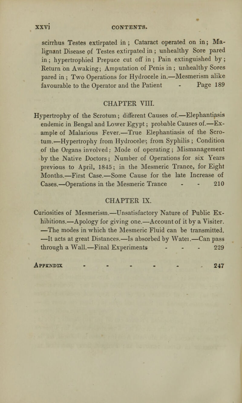 scirrhus Testes extirpated in ; Cataract operated on in; Ma- lignant Disease pf Testes extirpated in ; unhealthy Sore pared in ; hypertrophied Prepuce cut off in ; Pain extinguished by; Return on Awaking; Amputation of Penis in ; unhealthy Sores pared in ; Two Operations for Hydrocele in.—Mesmerism alike favourable to the Operator and the Patient - Page 189 CHAPTER VIII. Hypertrophy of the Scrotum; different Causes of.—Elephantiasis endemic in Bengal and Lower Egypt; probable Causes of.—Ex- ample of Malarious Fever.—True Elephantiasis of the Scro- tum.—Hypertrophy from Hydrocele; from Syphilis ; Condition of the Organs involved: Mode of operating; Mismanagement by the Native Doctors; Number of Operations for six Years previous to April, 1845; in the Mesmeric Trance, for Eight Months.—First Case.—Some Cause for the late Increase of Cases.—Operations in the Mesmeric Trance - - 210 CHAPTER IX. Curiosities of Mesmerism.—Unsatisfactory Nature of Public Ex- hibitions.—Apology for giving one.—Account of it by a Visiter. —The modes in which the Mesmeric Fluid can be transmitted. —It acts at great Distances.—Is absorbed by Watei.—Can pass through a Wall.—Final Experiments ... 229 Appendix ..... 247