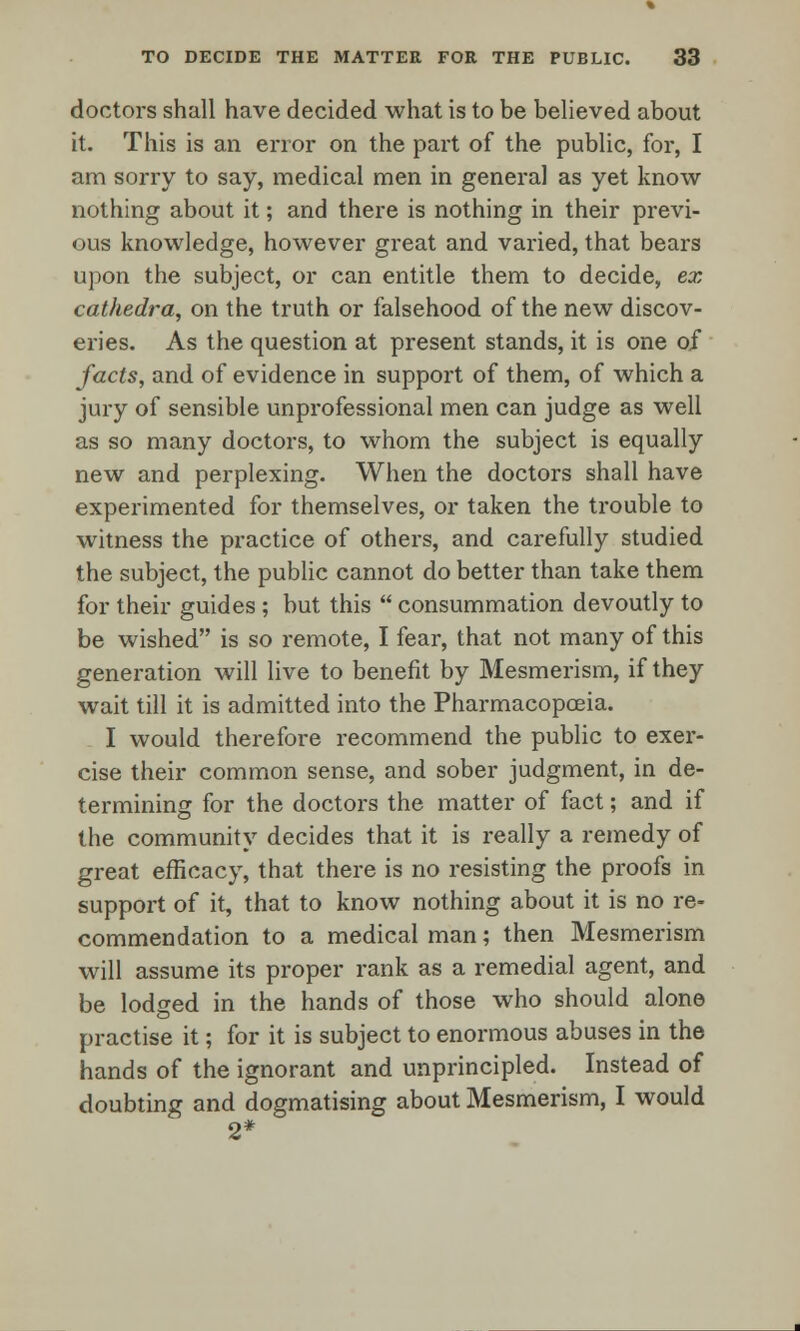 doctors shall have decided what is to be believed about it. This is an error on the part of the public, for, I am sorry to say, medical men in general as yet know nothing about it; and there is nothing in their previ- ous knowledge, however great and varied, that bears upon the subject, or can entitle them to decide, ex cathedra, on the truth or falsehood of the new discov- eries. As the question at present stands, it is one of facts, and of evidence in support of them, of which a jury of sensible unprofessional men can judge as well as so many doctors, to whom the subject is equally new and perplexing. When the doctors shall have experimented for themselves, or taken the trouble to witness the practice of others, and carefully studied the subject, the public cannot do better than take them for their guides ; but this  consummation devoutly to be wished is so remote, I fear, that not many of this generation will live to benefit by Mesmerism, if they wait till it is admitted into the Pharmacopoeia. I would therefore recommend the public to exer- cise their common sense, and sober judgment, in de- termining for the doctors the matter of fact; and if the community decides that it is really a remedy of great efficacy, that there is no resisting the proofs in support of it, that to know nothing about it is no re- commendation to a medical man; then Mesmerism will assume its proper rank as a remedial agent, and be lodged in the hands of those who should alone practise it; for it is subject to enormous abuses in the hands of the ignorant and unprincipled. Instead of doubting and dogmatising about Mesmerism, I would 2*