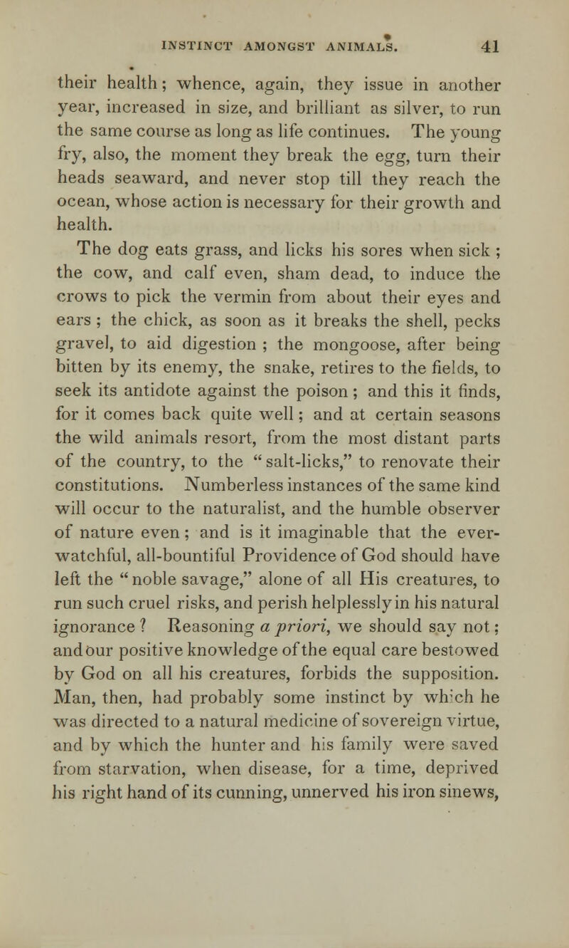their health; whence, again, they issue in another year, increased in size, and brilliant as silver, to run the same course as long as life continues. The young fry, also, the moment they break the egg, turn their heads seaward, and never stop till they reach the ocean, whose action is necessary for their growth and health. The dog eats grass, and licks his sores when sick ; the cow, and calf even, sham dead, to induce the crows to pick the vermin from about their eyes and ears ; the chick, as soon as it breaks the shell, pecks gravel, to aid digestion ; the mongoose, after being bitten by its enemy, the snake, retires to the fields, to seek its antidote against the poison; and this it finds, for it comes back quite well; and at certain seasons the wild animals resort, from the most distant parts of the country, to the  salt-licks, to renovate their constitutions. Numberless instances of the same kind will occur to the naturalist, and the humble observer of nature even; and is it imaginable that the ever- watchful, all-bountiful Providence of God should have left the  noble savage, alone of all His creatures, to run such cruel risks, and perish helplessly in his natural ignorance ? Reasoning a priori, we should say not; and Our positive knowledge of the equal care bestowed by God on all his creatures, forbids the supposition. Man, then, had probably some instinct by wlrch he was directed to a natural medicine of sovereign virtue, and by which the hunter and his family were saved from starvation, when disease, for a time, deprived his right hand of its cunning, unnerved his iron sinews,