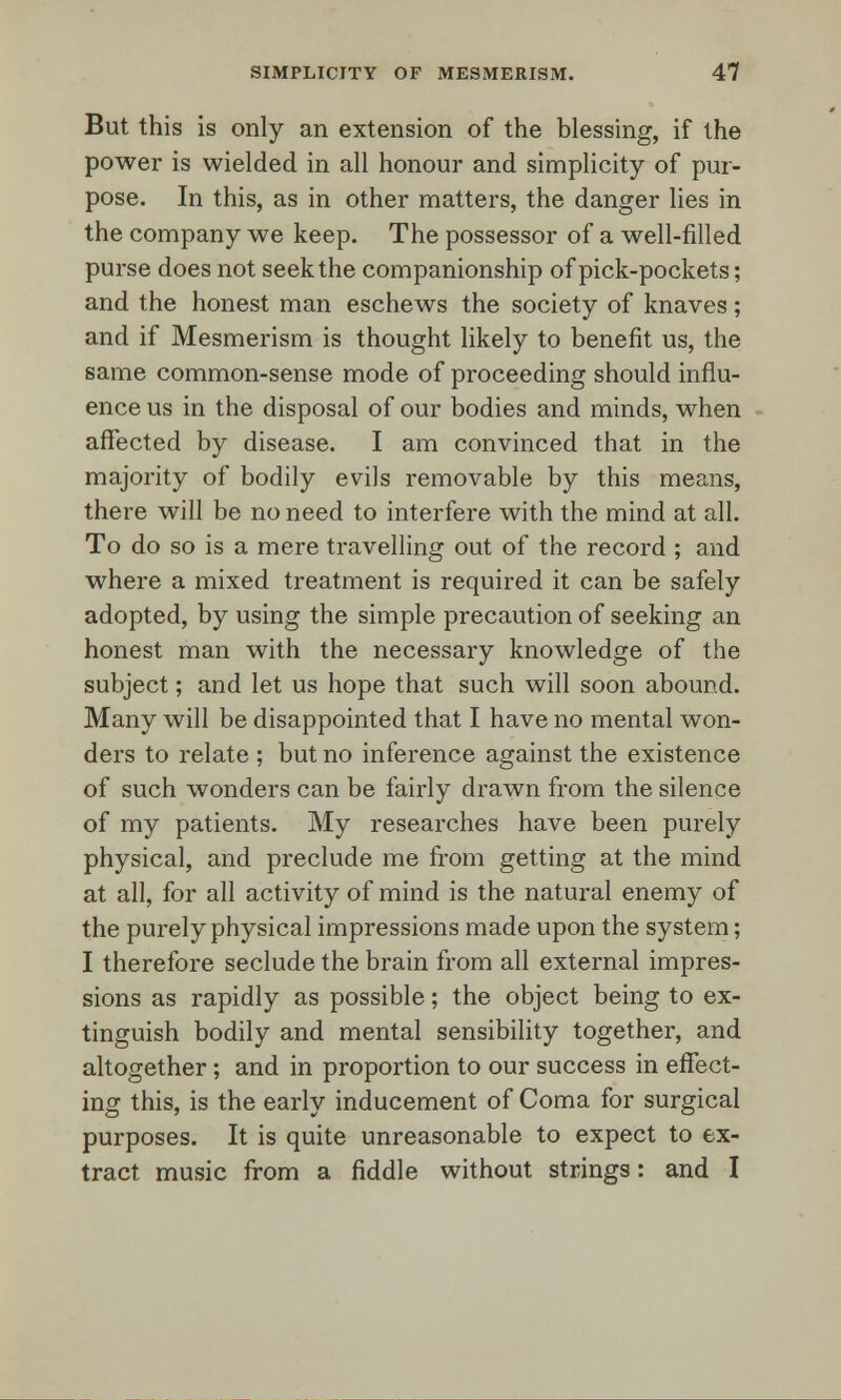 But this is only an extension of the blessing, if the power is wielded in all honour and simplicity of pur- pose. In this, as in other matters, the danger lies in the company we keep. The possessor of a well-filled purse does not seek the companionship of pick-pockets; and the honest man eschews the society of knaves; and if Mesmerism is thought likely to benefit us, the same common-sense mode of proceeding should influ- ence us in the disposal of our bodies and minds, when affected by disease. I am convinced that in the majority of bodily evils removable by this means, there will be no need to interfere with the mind at all. To do so is a mere travelling out of the record ; and where a mixed treatment is required it can be safely adopted, by using the simple precaution of seeking an honest man with the necessary knowledge of the subject; and let us hope that such will soon abound. Many will be disappointed that I have no mental won- ders to relate ; but no inference against the existence of such wonders can be fairly drawn from the silence of my patients. My researches have been purely physical, and preclude me from getting at the mind at all, for all activity of mind is the natural enemy of the purely physical impressions made upon the system; I therefore seclude the brain from all external impres- sions as rapidly as possible; the object being to ex- tinguish bodily and mental sensibility together, and altogether; and in proportion to our success in effect- ing this, is the early inducement of Coma for surgical purposes. It is quite unreasonable to expect to ex- tract music from a fiddle without strings: and I