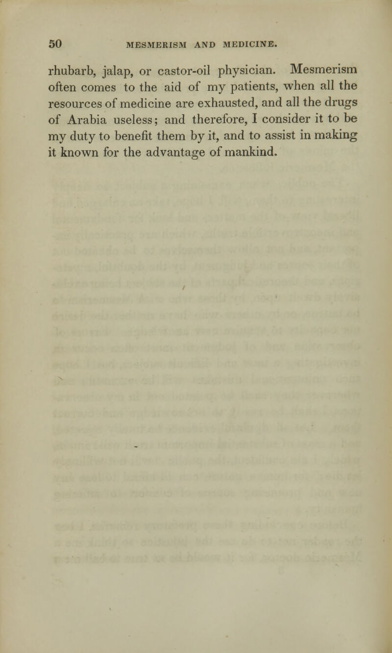 rhubarb, jalap, or castor-oil physician. Mesmerism often comes to the aid of my patients, when all the resources of medicine are exhausted, and all the drugs of Arabia useless; and therefore, I consider it to be my duty to benefit them by it, and to assist in making it known for the advantage of mankind.