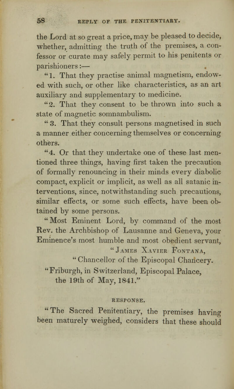 the Lord at so great a price, may be pleased to decide, whether, admitting the truth of the premises, a con- fessor or curate may safely permit to his penitents or parishioners:— . 1. That they practise animal magnetism, endow- ed with such, or other like characteristics, as an art auxiliary and supplementary to medicine. 2. That they consent to be thrown into such a state of magnetic somnambulism.  3. That they consult persons magnetised in such a manner either concerning themselves or concerning others. 4. Or that they undertake one of these last men- tioned three things, having first taken the precaution of formally renouncing in their minds every diabolic compact, explicit or implicit, as well as all satanic in- terventions, since, notwithstanding such precautions, similar effects, or some such effects, have been ob- tained by some persons. Most Eminent Lord, by command of the most Rev. the Archbishop of Lausanne and Geneva, your Eminence's most humble and most obedient servant,  James Xavier Fontana,  Chancellor of the Episcopal Chancery. Friburgh, in Switzerland, Episcopal Palace, the 19th of May, 1841. RESPONSE. The Sacred Penitentiary, the premises having been maturely weighed, considers that these should