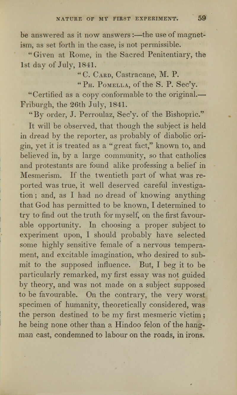 be answered as it now answers :—the use of magnet- ism, as set forth in the case, is not permissible.  Given at Rome, in the Sacred Penitentiary, the 1st day of July, 1841.  C. Card, Castracane, M. P. Ph. Pomella, of the S. P. Sec'y. Certified as a copy conformable to the original.— Friburgh, the 26th July, 1841. By order, J. Perroulaz, Sec'y. of the Bishopric. It will be observed, that though the subject is held in dread by the reporter, as probably of diabolic ori- gin, yet it is treated as a great fact, known to, and believed in, by a large community, so that catholics and protestants are found alike professing a belief in Mesmerism. If the twentieth part of what was re- ported was true, it well deserved careful investiga- tion ; and, as I had no dread of knowing anything that God has permitted to be known, I determined to try to find out the truth for myself, on the first favour- able opportunity. In choosing a proper subject to experiment upon, I should probably have selected some highly sensitive female of a nervous tempera- ment, and excitable imagination, who desired to sub- mit to the supposed influence. But, I beg it to be particularly remarked, my first essay was not guided by theory, and was not made on a subject supposed to be favourable. On the contrary, the very worst specimen of humanity, theoretically considered, was the person destined to be my first mesmeric victim; he being none other than a Hindoo felon of the hang- man cast, condemned to labour on the roads, in irons.