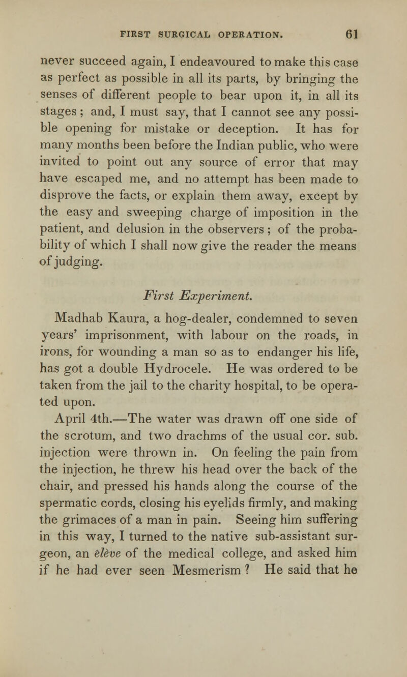 never succeed again, I endeavoured to make this case as perfect as possible in all its parts, by bringing the senses of different people to bear upon it, in all its stages; and, I must say, that I cannot see any possi- ble opening for mistake or deception. It has for many months been before the Indian public, who were invited to point out any source of error that may have escaped me, and no attempt has been made to disprove the facts, or explain them away, except by the easy and sweeping charge of imposition in the patient, and delusion in the observers ; of the proba- bility of which I shall now give the reader the means of judging. First Experiment. Madhab Kaura, a hog-dealer, condemned to seven years' imprisonment, with labour on the roads, in irons, for wounding a man so as to endanger his life, has got a double Hydrocele. He was ordered to be taken from the jail to the charity hospital, to be opera- ted upon. April 4th.—The water was drawn off one side of the scrotum, and two drachms of the usual cor. sub. injection were thrown in. On feeling the pain from the injection, he threw his head over the back of the chair, and pressed his hands along the course of the spermatic cords, closing his eyelids firmly, and making the grimaces of a man in pain. Seeing him suffering in this way, I turned to the native sub-assistant sur- geon, an eUve of the medical college, and asked him if he had ever seen Mesmerism ? He said that he