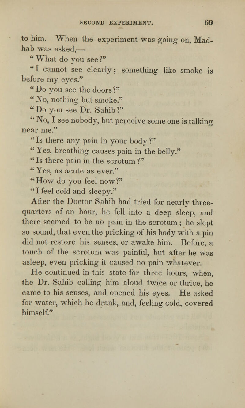 to him. When the experiment was going on, Mad- hab was asked,— What do you see? I cannot see clearly; something like smoke is before my eyes. Do you see the doors?  No, nothing but smoke. Do you see Dr. Sahib?  No, I see nobody, but perceive some one is talking near me.  Is there any pain in your body ?  Yes, breathing causes pain in the belly.  Is there pain in the scrotum ?  Yes, as acute as ever. How do you feel now?  I feel cold and sleepy. After the Doctor Sahib had tried for nearly three- quarters of an hour, he fell into a deep sleep, and there seemed to be no pain in the scrotum; he slept so sound, that even the pricking of his body with a pin did not restore his senses, or awake him. Before, a touch of the scrotum was painful, but after he was asleep, even pricking it caused no pain whatever. He continued in this state for three hours, when, the Dr. Sahib calling him aloud twice or thrice, he came to his senses, and opened his eyes. He asked for water, which he drank, and, feeling cold, covered himself.