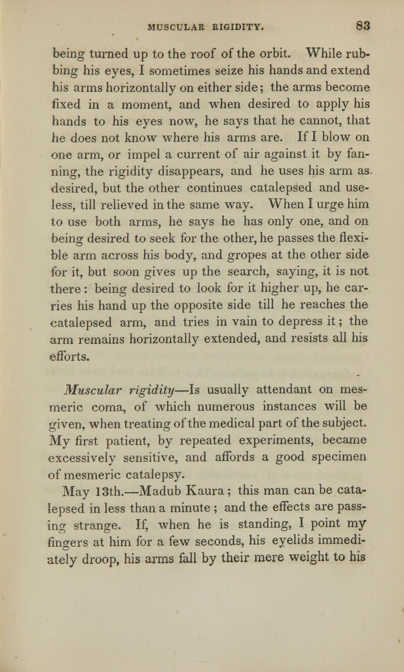 being turned up to the roof of the orbit. While rub- bing his eyes, I sometimes seize his hands and extend his arms horizontally on either side; the arms become fixed in a moment, and when desired to apply his hands to his eyes now, he says that he cannot, that he does not know where his arms are. If I blow on one arm, or impel a current of air against it by fan- ning, the rigidity disappears, and he uses his arm as. desired, but the other continues catalepsed and use- less, till relieved in the same way. When I urge him to use both arms, he says he has only one, and on being desired to seek for the other, he passes the flexi- ble arm across his body, and gropes at the other side for it, but soon gives up the search, saying, it is not there : being desired to look for it higher up, he car- ries his hand up the opposite side till he reaches the catalepsed arm, and tries in vain to depress it; the arm remains horizontally extended, and resists all his efforts. Muscular rigidity—Is usually attendant on mes- meric coma, of which numerous instances will be given, when treating of the medical part of the subject. My first patient, by repeated experiments, became excessively sensitive, and affords a good specimen of mesmeric catalepsy. May 13th.—Madub Kaura; this man can be cata- lepsed in less than a minute; and the effects are pass- ing strange. If, when he is standing, I point my fingers at him for a few seconds, his eyelids immedi- ately droop, his arms fall by their mere weight to his