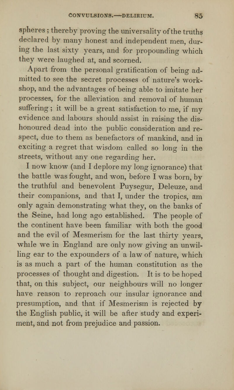 spheres ; thereby proving the universality of the truths declared by many honest and independent men, dur- ing the last sixty years, and for propounding which they were laughed at, and scorned. Apart from the personal gratification of being ad- mitted to see the secret processes of nature's work- shop, and the advantages of being able to imitate her processes, for the alleviation and removal of human suffering; it will be a great satisfaction to me, if my evidence and labours should assist in raising the dis- honoured dead into the public consideration and re- spect, due to them as benefactors of mankind, and in exciting a regret that wisdom called so long in the streets, without any one regarding her. I now know (and I deplore my long ignorance) that the battle was fought, and won, before I was born, by the truthful and benevolent Puysegur, Deleuze, and their companions, and that I, under the tropics, am only again demonstrating what they, on the banks of the Seine, had long ago established. The people of the continent have been familiar with both the good and the evil of Mesmerism for the last thirty years, while we in England are only now giving an unwil- ling ear to the expounders of a law of nature, which is as much a part of the human constitution as the processes of thought and digestion. It is to be hoped that, on this subject, our neighbours will no longer have reason to reproach our insular ignorance and presumption, and that if Mesmerism is rejected by the English public, it will be after study and experi- ment, and not from prejudice and passion.