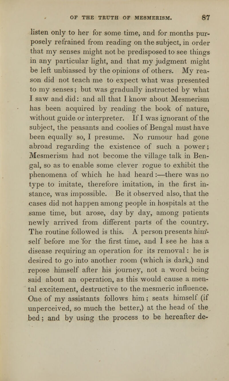 listen only to her for some time, and for months pur- posely refrained from reading on the subject, in order that my senses might not be predisposed to see things in any particular light, and that my judgment might be left unbiassed by the opinions of others. My rea- son did not teach me to expect what was presented to my senses; but was gradually instructed by what I saw and did: and all that I know about Mesmerism has been acquired by reading the book of nature, without guide or interpreter. If I was ignorant of the subject, the peasants and coolies of Bengal must have been equally so, I presume. No rumour had gone abroad regarding the existence of such a power; Mesmerism had not become the village talk in Ben- gal, so as to enable some clever rogue to exhibit the phenomena of which he had heard:—there was no type to imitate, therefore imitation, in the first in- stance, was impossible. Be it observed also, that the cases did not happen among people in hospitals at the same time, but arose, day by day, among patients newly arrived from different parts of the country. The routine followed is this. A person presents him- self before me for the first time, and I see he has a disease requiring an operation for its removal: he is desired to go into another room (which is dark,) and repose himself after his journey, not a word being said about an operation, as this would cause a men- tal excitement, destructive to the mesmeric influence. One of my assistants follows him; seats himself (if unperceived, so much the better,) at the head of the bed; and by using the process to be hereafter de-