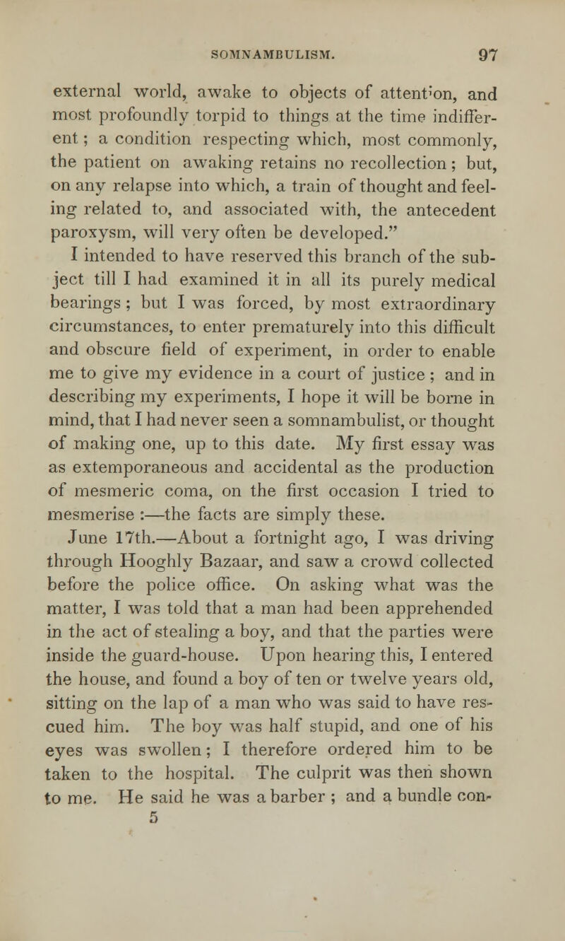 external world, awake to objects of attention, and most profoundly torpid to things at the time indiffer- ent ; a condition respecting which, most commonly, the patient on awaking retains no recollection; but, on any relapse into which, a train of thought and feel- ing related to, and associated with, the antecedent paroxysm, will very often be developed. I intended to have reserved this branch of the sub- ject till I had examined it in all its purely medical bearings ; but I was forced, by most extraordinary circumstances, to enter prematurely into this difficult and obscure field of experiment, in order to enable me to give my evidence in a court of justice ; and in describing my experiments, I hope it will be borne in mind, that I had never seen a somnambulist, or thought of making one, up to this date. My first essay was as extemporaneous and accidental as the production of mesmeric coma, on the first occasion I tried to mesmerise :—the facts are simply these. June 17th.—About a fortnight ago, I was driving through Hooghly Bazaar, and saw a crowd collected before the police office. On asking what was the matter, I was told that a man had been apprehended in the act of stealing a boy, and that the parties were inside the guard-house. Upon hearing this, I entered the house, and found a boy of ten or twelve years old, sitting on the lap of a man who was said to have res- cued him. The boy was half stupid, and one of his eyes was swollen; I therefore ordered him to be taken to the hospital. The culprit was then shown to me. He said he was a barber ; and a bundle con- 5
