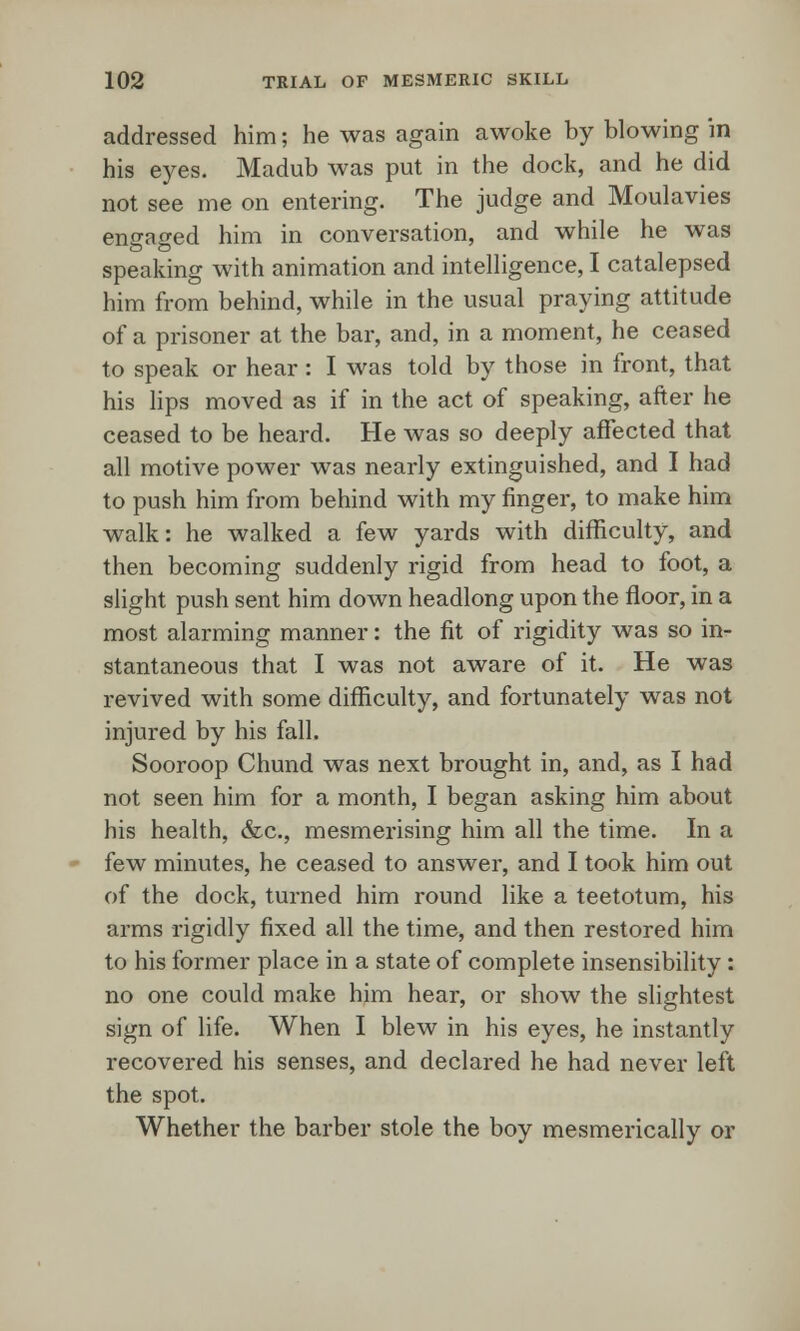 addressed him; he was again awoke by blowing in his eyes. Madub was put in the dock, and he did not see me on entering. The judge and Moulavies engaged him in conversation, and while he was speaking with animation and intelligence, I catalepsed him from behind, while in the usual praying attitude of a prisoner at the bar, and, in a moment, he ceased to speak or hear : I was told by those in front, that his lips moved as if in the act of speaking, after he ceased to be heard. He was so deeply affected that all motive power was nearly extinguished, and I had to push him from behind with my finger, to make him walk: he walked a few yards with difficulty, and then becoming suddenly rigid from head to foot, a slight push sent him down headlong upon the floor, in a most alarming manner: the fit of rigidity was so in- stantaneous that I was not aware of it. He was revived with some difficulty, and fortunately was not injured by his fall. Sooroop Chund was next brought in, and, as I had not seen him for a month, I began asking him about his health, &c, mesmerising him all the time. In a few minutes, he ceased to answer, and I took him out of the dock, turned him round like a teetotum, his arms rigidly fixed all the time, and then restored him to his former place in a state of complete insensibility: no one could make him hear, or show the slightest sign of life. When I blew in his eyes, he instantly recovered his senses, and declared he had never left the spot. Whether the barber stole the boy mesmerically or