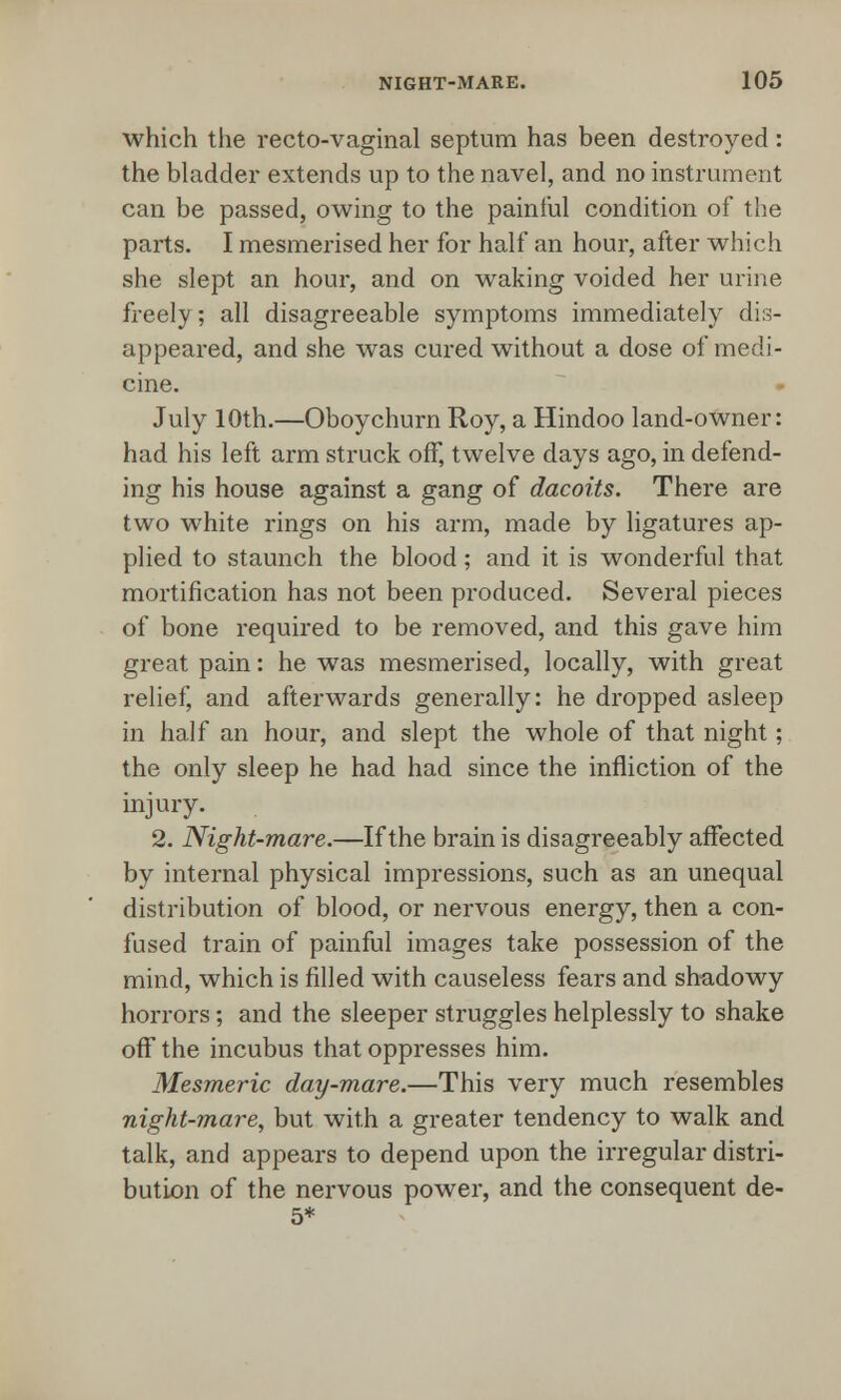 which the recto-vaginal septum has been destroyed: the bladder extends up to the navel, and no instrument can be passed, owing to the painful condition of the parts. I mesmerised her for half an hour, after which she slept an hour, and on waking voided her urine freely; all disagreeable symptoms immediately dis- appeared, and she was cured without a dose of medi- cine. July 10th.—Oboychurn Roy, a Hindoo land-owner: had his left arm struck off, twelve days ago, in defend- ing his house against a gang of dacoits. There are two white rings on his arm, made by ligatures ap- plied to staunch the blood; and it is wonderful that mortification has not been produced. Several pieces of bone required to be removed, and this gave him great pain: he was mesmerised, locally, with great relief, and afterwards generally: he dropped asleep in half an hour, and slept the whole of that night; the only sleep he had had since the infliction of the injury. 2. Night-mare.—If the brain is disagreeably affected by internal physical impressions, such as an unequal distribution of blood, or nervous energy, then a con- fused train of painful images take possession of the mind, which is filled with causeless fears and shadowy horrors; and the sleeper struggles helplessly to shake off the incubus that oppresses him. Mesmeric day-mare.—This very much resembles night-mare, but with a greater tendency to walk and talk, and appears to depend upon the irregular distri- bution of the nervous power, and the consequent de- 5*