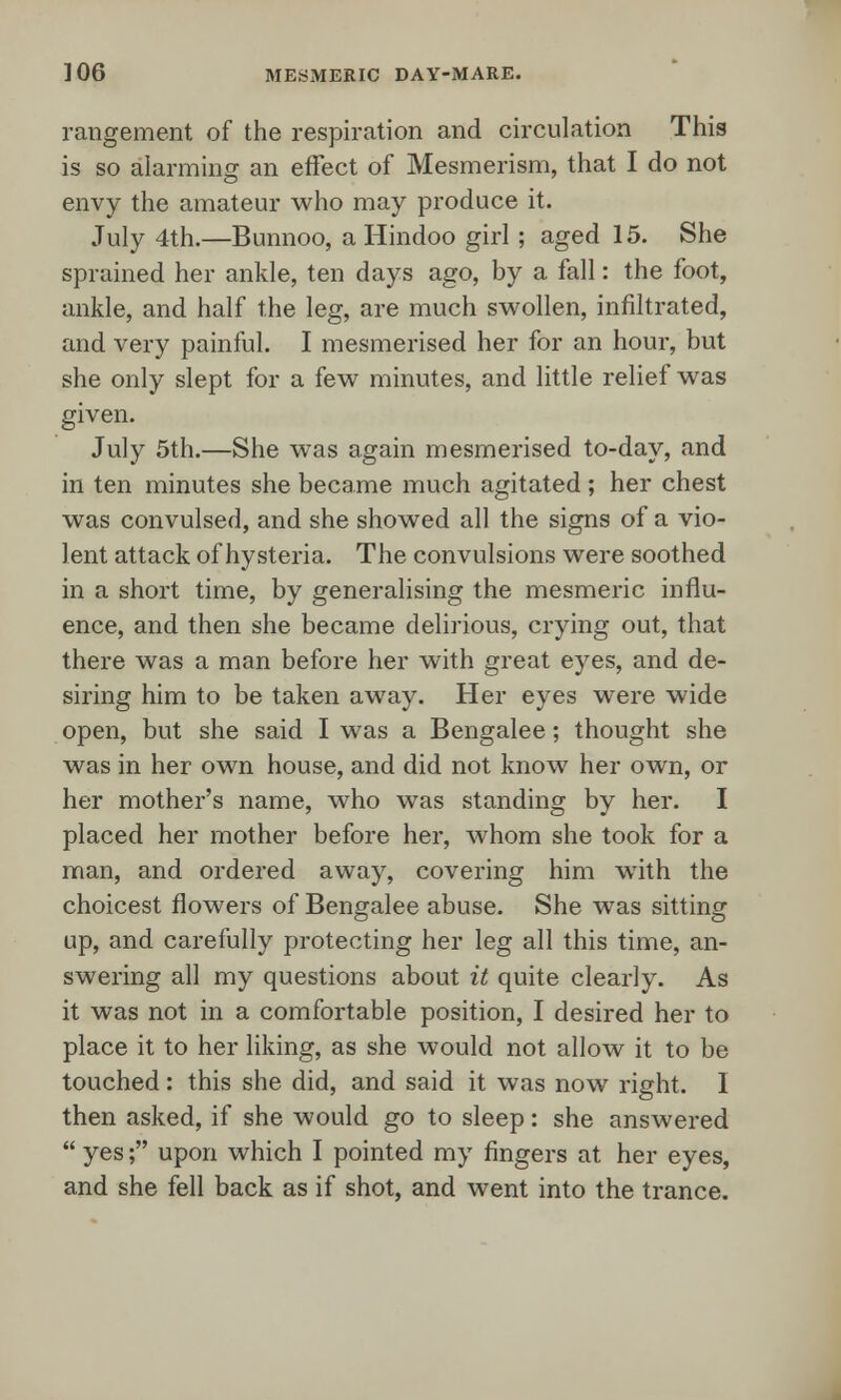 rangement of the respiration and circulation This is so alarming an effect of Mesmerism, that I do not envy the amateur who may produce it. July 4th.—Bunnoo, a Hindoo girl ; aged 15. She sprained her ankle, ten days ago, by a fall: the foot, ankle, and half the leg, are much swollen, infiltrated, and very painful. I mesmerised her for an hour, but she only slept for a few minutes, and little relief was given. July 5th.—She was again mesmerised to-day, and in ten minutes she became much agitated ; her chest was convulsed, and she showed all the signs of a vio- lent attack of hysteria. The convulsions were soothed in a short time, by generalising the mesmeric influ- ence, and then she became delirious, crying out, that there was a man before her with great eyes, and de- siring him to be taken away. Her eyes were wide open, but she said I was a Bengalee; thought she was in her own house, and did not know her own, or her mother's name, who was standing by her. I placed her mother before her, whom she took for a man, and ordered away, covering him with the choicest flowers of Bengalee abuse. She was sitting up, and carefully protecting her leg all this time, an- swering all my questions about it quite clearly. As it was not in a comfortable position, I desired her to place it to her liking, as she would not allow it to be touched: this she did, and said it was now right. I then asked, if she would go to sleep: she answered  yes; upon which I pointed my fingers at her eyes, and she fell back as if shot, and went into the trance.