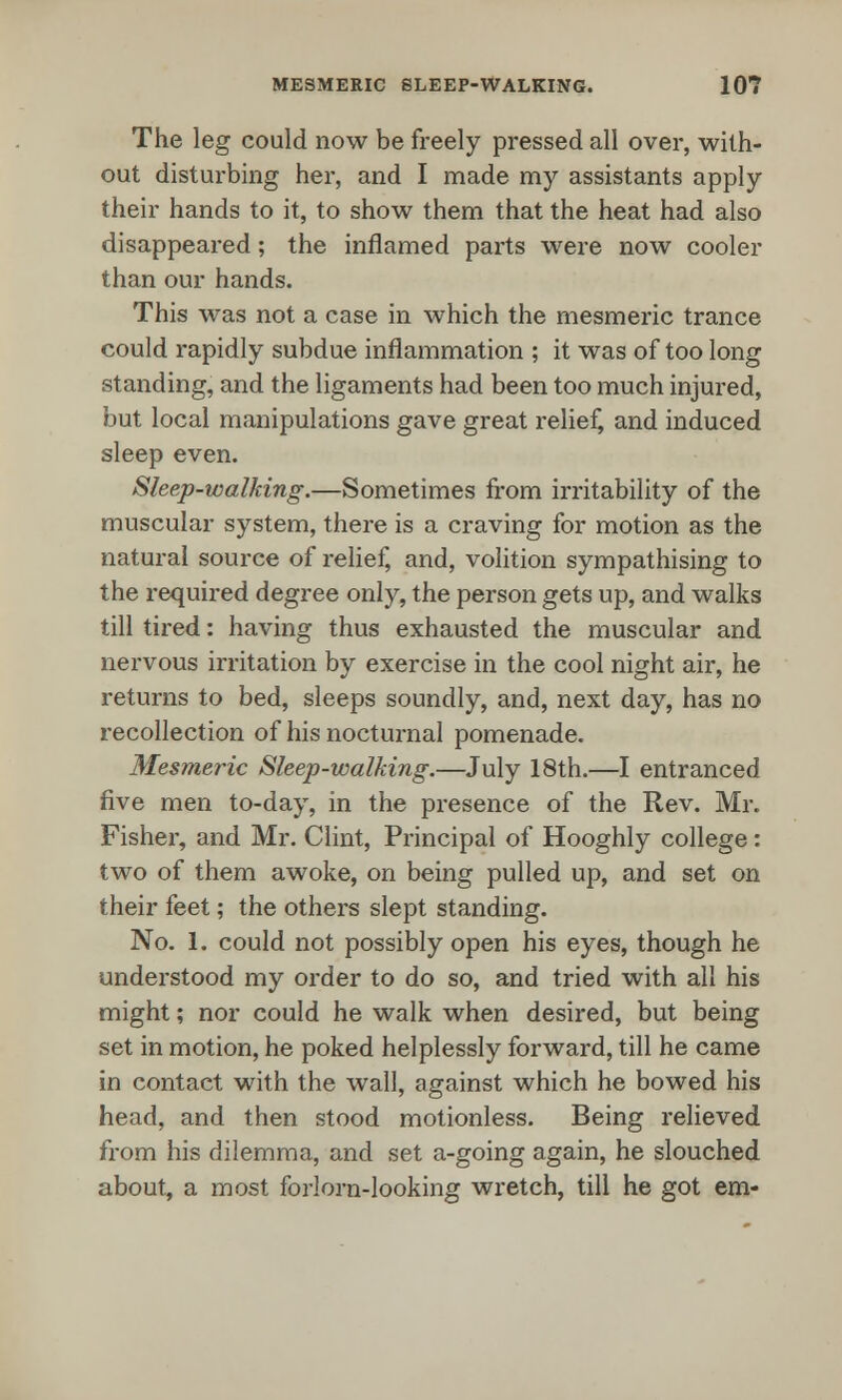 The leg could now be freely pressed all over, with- out disturbing her, and I made my assistants apply their hands to it, to show them that the heat had also disappeared; the inflamed parts were now cooler than our hands. This was not a case in which the mesmeric trance could rapidly subdue inflammation ; it was of too long standing, and the ligaments had been too much injured, but local manipulations gave great relief, and induced sleep even. Sleep-walking.—Sometimes from irritability of the muscular system, there is a craving for motion as the natural source of relief, and, volition sympathising to the required degree only, the person gets up, and walks till tired: having thus exhausted the muscular and nervous irritation by exercise in the cool night air, he returns to bed, sleeps soundly, and, next day, has no recollection of his nocturnal pomenade. Mesmeric Sleep-walking.—July 18th.—I entranced five men to-day, in the presence of the Rev. Mr. Fisher, and Mr. Clint, Principal of Hooghly college: two of them awoke, on being pulled up, and set on their feet; the others slept standing. No. 1. could not possibly open his eyes, though he understood my order to do so, and tried with all his might; nor could he walk when desired, but being set in motion, he poked helplessly forward, till he came in contact with the wall, against which he bowed his head, and then stood motionless. Being relieved from his dilemma, and set a-going again, he slouched about, a most forlorn-looking wretch, till he got em-