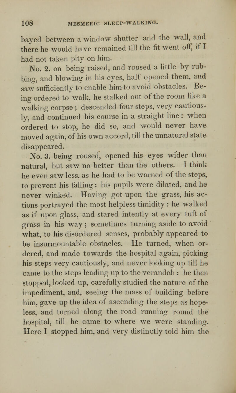 bayed between a window shutter and the wall, and there he would have remained till the fit went off, if I had not taken pity on him. No. 2. on being raised, and roused a little by rub- bing, and blowing in his eyes, half opened them, and saw sufficiently to enable him to avoid obstacles. Be- ing ordered to walk, he stalked out of the room like a walking corpse ; descended four steps, very cautious- ly, and continued his course in a straight line: when ordered to stop, he did so, and would never have moved again, of his own accord, till the unnatural state disappeared. No. 3. being roused, opened his eyes wider than natural, but saw no better than the others. I think he even saw less, as he had to be warned of the steps, to prevent his falling: his pupils were dilated, and he never winked. Having got upon the grass, his ac- tions portrayed the most helpless timidity : he walked as if upon glass, and stared intently at every tuft of grass in his way; sometimes turning aside to avoid what, to his disordered senses, probably appeared to be insurmountable obstacles. He turned, when or- dered, and made towards the hospital again, picking his steps very cautiously, and never looking up till he came to the steps leading up to the verandah ; he then stopped, looked up, carefully studied the nature of the impediment, and, seeing the mass of building before him, gave up the idea of ascending the steps as hope- less, and turned along the road running round the hospital, till he came to where we were standing. Here I stopped him, and very distinctly told him the