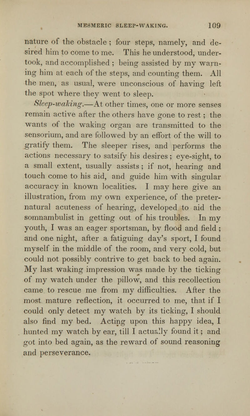 nature of the obstacle ; four steps, namely, and de- sired him to come to me. This he understood, under- took, and accomplished ; being assisted by my warn- ing him at each of the steps, and counting them. All the men, as usual, were unconscious of having left the spot where they went to sleep. Sleep-waking.—At other times, one or more senses remain active after the others have gone to rest; the wants of the waking organ are transmitted to the sensorium, and are followed by an effort of the will to gratify them. The sleeper rises, and performs the actions necessary to satsify his desires ; eye-sight, to a small extent, usually assists; if not, hearing and touch come to his aid, and guide him with singular accuracy in known localities. I may here give an illustration, from my own experience, of the preter- natural acuteness of hearing, developed to aid the somnambulist in getting out of his troubles. In my youth, I was an eager sportsman, by flood and field; and one night, after a fatiguing day's sport, I found myself in the middle of the room, and very cold, but could not possibly contrive to get back to bed again. My last waking impression was made by the ticking of my watch under the pillow, and this recollection came to rescue me from my difficulties. After the most mature reflection, it occurred to me, that if I could only detect my watch by its ticking, I should also find my bed. Acting upon this happy idea, I hunted my watch by ear, till I actually found it; and got into bed again, as the reward of sound reasoning and perseverance.