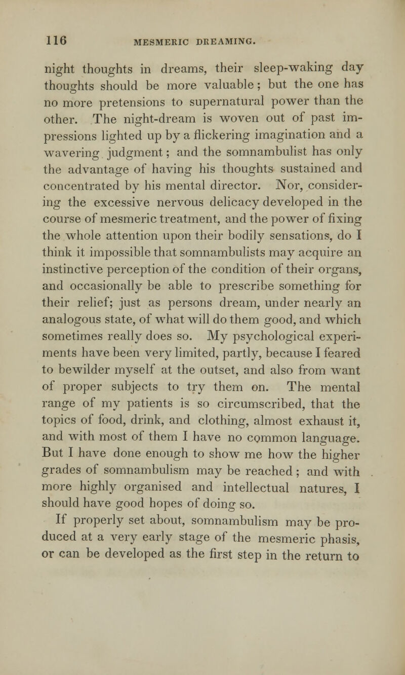 night thoughts in dreams, their sleep-waking day- thoughts should be more valuable; but the one has no more pretensions to supernatural power than the other. The night-dream is woven out of past im- pressions lighted up by a flickering imagination and a wavering judgment; and the somnambulist has only the advantage of having his thoughts sustained and concentrated by his mental director. Nor, consider- ing the excessive nervous delicacy developed in the course of mesmeric treatment, and the power of fixing the whole attention upon their bodily sensations, do I think it impossible that somnambulists may acquire an instinctive perception of the condition of their organs, and occasionally be able to prescribe something for their relief; just as persons dream, under nearly an analogous state, of what will do them good, and which sometimes really does so. My psychological experi- ments have been very limited, partly, because I feared to bewilder myself at the outset, and also from want of proper subjects to try them on. The mental range of my patients is so circumscribed, that the topics of food, drink, and clothing, almost exhaust it, and with most of them I have no common language. But I have done enough to show me how the higher grades of somnambulism may be reached ; and with more highly organised and intellectual natures, I should have good hopes of doing so. If properly set about, somnambulism may be pro- duced at a very early stage of the mesmeric phasis, or can be developed as the first step in the return to